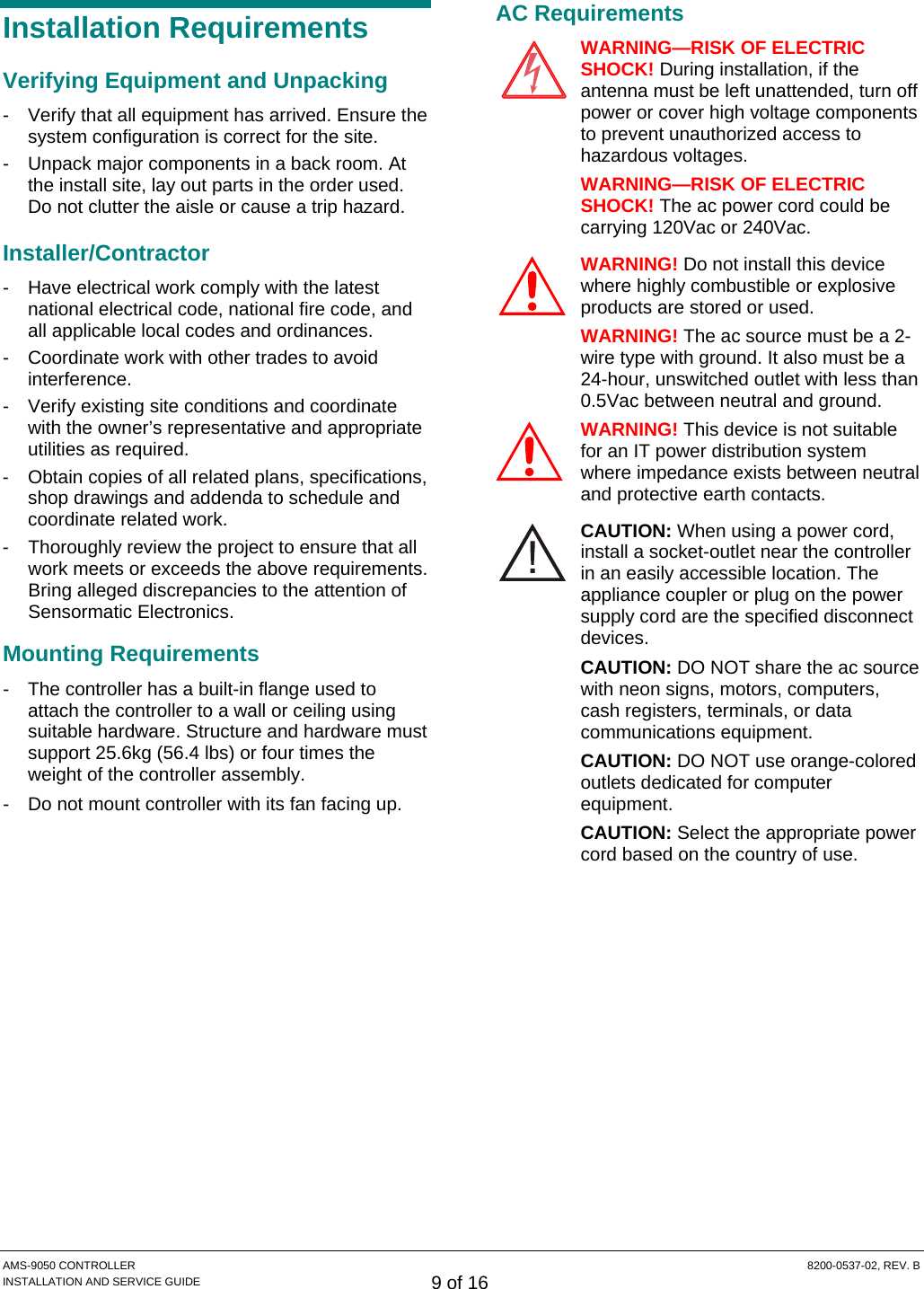  AMS-9050 CONTROLLER  8200-0537-02, REV. B INSTALLATION AND SERVICE GUIDE 9 of 16 Installation Requirements Verifying Equipment and Unpacking -  Verify that all equipment has arrived. Ensure the system configuration is correct for the site. -  Unpack major components in a back room. At the install site, lay out parts in the order used. Do not clutter the aisle or cause a trip hazard. Installer/Contractor -  Have electrical work comply with the latest national electrical code, national fire code, and all applicable local codes and ordinances. -  Coordinate work with other trades to avoid interference. -  Verify existing site conditions and coordinate with the owner’s representative and appropriate utilities as required. -  Obtain copies of all related plans, specifications, shop drawings and addenda to schedule and coordinate related work. -  Thoroughly review the project to ensure that all work meets or exceeds the above requirements. Bring alleged discrepancies to the attention of Sensormatic Electronics. Mounting Requirements -  The controller has a built-in flange used to attach the controller to a wall or ceiling using suitable hardware. Structure and hardware must support 25.6kg (56.4 lbs) or four times the weight of the controller assembly. -  Do not mount controller with its fan facing up. AC Requirements WARNING—RISK OF ELECTRIC SHOCK! During installation, if the antenna must be left unattended, turn off power or cover high voltage components to prevent unauthorized access to hazardous voltages. WARNING—RISK OF ELECTRIC SHOCK! The ac power cord could be carrying 120Vac or 240Vac. WARNING! Do not install this device where highly combustible or explosive products are stored or used. WARNING! The ac source must be a 2-wire type with ground. It also must be a 24-hour, unswitched outlet with less than 0.5Vac between neutral and ground. WARNING! This device is not suitable for an IT power distribution system where impedance exists between neutral and protective earth contacts. CAUTION: When using a power cord, install a socket-outlet near the controller in an easily accessible location. The appliance coupler or plug on the power supply cord are the specified disconnect devices. CAUTION: DO NOT share the ac source with neon signs, motors, computers, cash registers, terminals, or data communications equipment. CAUTION: DO NOT use orange-colored outlets dedicated for computer equipment. CAUTION: Select the appropriate power cord based on the country of use. !!