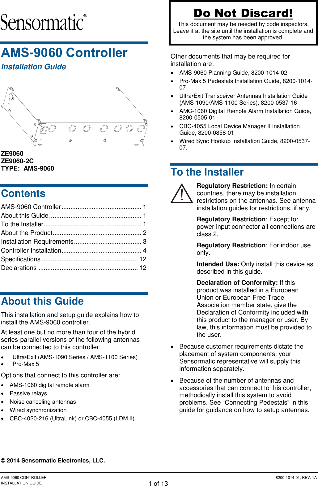 Preliminary AMS-9060 CONTROLLER  8200-1014-01, REV. 1A INSTALLATION GUIDE 1 of 13 AMS-9060 Controller Installation Guide  ZE9060 ZE9060-2C TYPE:  AMS-9060 Contents AMS-9060 Controller ............................................. 1 About this Guide .................................................... 1 To the Installer ....................................................... 1 About the Product .................................................. 2 Installation Requirements ...................................... 3 Controller Installation ............................................. 4 Specifications ...................................................... 12 Declarations ........................................................ 12  About this Guide This installation and setup guide explains how to install the AMS-9060 controller. At least one but no more than four of the hybrid series-parallel versions of the following antennas can be connected to this controller:  Ultra•Exit (AMS-1090 Series / AMS-1100 Series)  Pro-Max 5 Options that connect to this controller are:   AMS-1060 digital remote alarm   Passive relays   Noise canceling antennas   Wired synchronization   CBC-4020-216 (UltraLink) or CBC-4055 (LDM II).  © 2014 Sensormatic Electronics, LLC.  Other documents that may be required for installation are:   AMS-9060 Planning Guide, 8200-1014-02  Pro-Max 5 Pedestals Installation Guide, 8200-1014-07  Ultra•Exit Transceiver Antennas Installation Guide (AMS-1090/AMS-1100 Series), 8200-0537-16  AMC-1060 Digital Remote Alarm Installation Guide, 8200-0505-01  CBC-4055 Local Device Manager II Installation Guide, 8200-0858-01   Wired Sync Hookup Installation Guide, 8200-0537-07. To the Installer Regulatory Restriction: In certain countries, there may be installation restrictions on the antennas. See antenna installation guides for restrictions, if any. Regulatory Restriction: Except for power input connector all connections are class 2. Regulatory Restriction: For indoor use only. Intended Use: Only install this device as described in this guide. Declaration of Conformity: If this product was installed in a European Union or European Free Trade Association member state, give the Declaration of Conformity included with this product to the manager or user. By law, this information must be provided to the user.   Because customer requirements dictate the placement of system components, your Sensormatic representative will supply this information separately.   Because of the number of antennas and accessories that can connect to this controller, methodically install this system to avoid problems. See “Connecting Pedestals” in this guide for guidance on how to setup antennas. Do Not Discard! This document may be needed by code inspectors. Leave it at the site until the installation is complete and the system has been approved. 