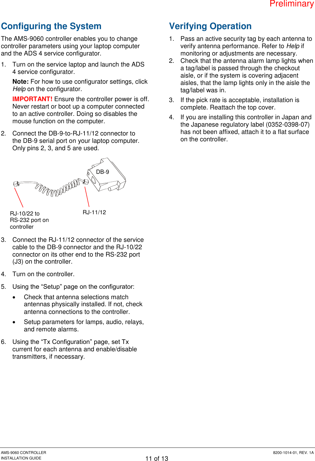 Preliminary AMS-9060 CONTROLLER  8200-1014-01, REV. 1A INSTALLATION GUIDE 11 of 13 Configuring the System The AMS-9060 controller enables you to change controller parameters using your laptop computer and the ADS 4 service configurator. 1.  Turn on the service laptop and launch the ADS 4 service configurator. Note: For how to use configurator settings, click Help on the configurator. IMPORTANT! Ensure the controller power is off. Never restart or boot up a computer connected to an active controller. Doing so disables the mouse function on the computer. 2.  Connect the DB-9-to-RJ-11/12 connector to the DB-9 serial port on your laptop computer. Only pins 2, 3, and 5 are used.  3.  Connect the RJ-11/12 connector of the service cable to the DB-9 connector and the RJ-10/22 connector on its other end to the RS-232 port (J3) on the controller. 4.  Turn on the controller. 5. Using the “Setup” page on the configurator:   Check that antenna selections match antennas physically installed. If not, check antenna connections to the controller.   Setup parameters for lamps, audio, relays, and remote alarms. 6. Using the “Tx Configuration” page, set Tx current for each antenna and enable/disable transmitters, if necessary. Verifying Operation 1.  Pass an active security tag by each antenna to verify antenna performance. Refer to Help if monitoring or adjustments are necessary. 2.  Check that the antenna alarm lamp lights when a tag/label is passed through the checkout aisle, or if the system is covering adjacent aisles, that the lamp lights only in the aisle the tag/label was in. 3.  If the pick rate is acceptable, installation is complete. Reattach the top cover. 4.  If you are installing this controller in Japan and the Japanese regulatory label (0352-0398-07) has not been affixed, attach it to a flat surface on the controller. DB-9 RJ-11/12 RJ-10/22 to RS-232 port on controller 