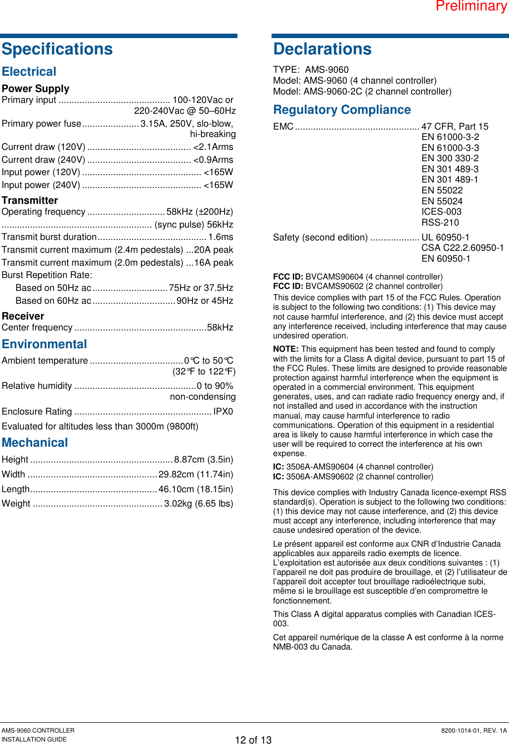 Preliminary AMS-9060 CONTROLLER  8200-1014-01, REV. 1A INSTALLATION GUIDE 12 of 13 Specifications Electrical Power Supply Primary input ........................................... 100-120Vac or 220-240Vac @ 50–60Hz Primary power fuse ...................... 3.15A, 250V, slo-blow, hi-breaking Current draw (120V) ........................................ &lt;2.1Arms Current draw (240V) ........................................ &lt;0.9Arms Input power (120V) .............................................. &lt;165W Input power (240V) .............................................. &lt;165W Transmitter Operating frequency .............................. 58kHz (±200Hz) .......................................................... (sync pulse) 56kHz Transmit burst duration .......................................... 1.6ms Transmit current maximum (2.4m pedestals) ... 20A peak Transmit current maximum (2.0m pedestals) ... 16A peak Burst Repetition Rate: Based on 50Hz ac ............................. 75Hz or 37.5Hz Based on 60Hz ac ................................ 90Hz or 45Hz Receiver Center frequency ................................................... 58kHz Environmental Ambient temperature .................................... 0°C to 50°C (32°F to 122°F) Relative humidity ............................................... 0 to 90% non-condensing Enclosure Rating ..................................................... IPX0 Evaluated for altitudes less than 3000m (9800ft) Mechanical Height ....................................................... 8.87cm (3.5in) Width .................................................. 29.82cm (11.74in) Length ................................................. 46.10cm (18.15in) Weight .................................................. 3.02kg (6.65 lbs) Declarations TYPE:  AMS-9060 Model: AMS-9060 (4 channel controller) Model: AMS-9060-2C (2 channel controller) Regulatory Compliance EMC ................................................ 47 CFR, Part 15   EN 61000-3-2 EN 61000-3-3 EN 300 330-2   EN 301 489-3   EN 301 489-1   EN 55022   EN 55024   ICES-003   RSS-210 Safety (second edition) ................... UL 60950-1    CSA C22.2.60950-1   EN 60950-1 FCC ID: BVCAMS90604 (4 channel controller) FCC ID: BVCAMS90602 (2 channel controller) This device complies with part 15 of the FCC Rules. Operation is subject to the following two conditions: (1) This device may not cause harmful interference, and (2) this device must accept any interference received, including interference that may cause undesired operation. NOTE: This equipment has been tested and found to comply with the limits for a Class A digital device, pursuant to part 15 of the FCC Rules. These limits are designed to provide reasonable protection against harmful interference when the equipment is operated in a commercial environment. This equipment generates, uses, and can radiate radio frequency energy and, if not installed and used in accordance with the instruction manual, may cause harmful interference to radio communications. Operation of this equipment in a residential area is likely to cause harmful interference in which case the user will be required to correct the interference at his own expense. IC: 3506A-AMS90604 (4 channel controller) IC: 3506A-AMS90602 (2 channel controller) This device complies with Industry Canada licence-exempt RSS standard(s). Operation is subject to the following two conditions: (1) this device may not cause interference, and (2) this device must accept any interference, including interference that may cause undesired operation of the device. Le présent appareil est conforme aux CNR d’Industrie Canada applicables aux appareils radio exempts de licence. L’exploitation est autorisée aux deux conditions suivantes : (1) l’appareil ne doit pas produire de brouillage, et (2) l’utilisateur de l’appareil doit accepter tout brouillage radioélectrique subi, même si le brouillage est susceptible d’en compromettre le fonctionnement. This Class A digital apparatus complies with Canadian ICES-003. Cet appareil numérique de la classe A est conforme à la norme NMB-003 du Canada. 