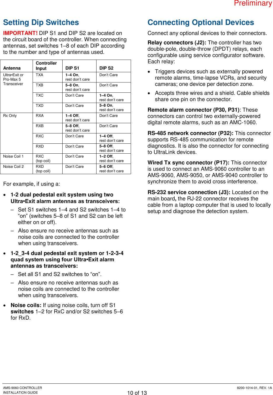 Preliminary AMS-9060 CONTROLLER  8200-1014-01, REV. 1A INSTALLATION GUIDE 10 of 13 Setting Dip Switches IMPORTANT! DIP S1 and DIP S2 are located on the circuit board of the controller. When connecting antennas, set switches 1–8 of each DIP according to the number and type of antennas used. Antenna Controller Input DIP S1 DIP S2 Ultra•Exit or Pro-Max 5 Transceiver TXA 1–4 On,  rest don’t care Don’t Care TXB 5–8 On,  rest don’t care Don’t Care TXC Don’t Care 1–4 On,  rest don’t care TXD Don’t Care 5–8 On,  rest don’t care Rx Only RXA 1–4 Off,  rest don’t care Don’t Care RXB 5–8 Off,  rest don’t care Don’t Care RXC Don’t Care 1–4 Off,  rest don’t care RXD Don’t Care 5–8 Off,  rest don’t care Noise Coil 1 RXC (top coil) Don’t Care 1–2 Off,  rest don’t care Noise Coil 2 RXD (top coil) Don’t Care 5–6 Off,  rest don’t care For example, if using a:  1-2 dual pedestal exit system using two Ultra•Exit alarm antennas as transceivers:  –  Set S1 switches 1–4 and S2 switches 1–4 to “on” (switches 5–8 of S1 and S2 can be left either on or off). –  Also ensure no receive antennas such as noise coils are connected to the controller when using transceivers.  1-2_3-4 dual pedestal exit system or 1-2-3-4 quad system using four Ultra•Exit alarm antennas as transceivers:  – Set all S1 and S2 switches to “on”.  –  Also ensure no receive antennas such as noise coils are connected to the controller when using transceivers.  Noise coils: If using noise coils, turn off S1 switches 1–2 for RxC and/or S2 switches 5–6 for RxD. Connecting Optional Devices Connect any optional devices to their connectors. Relay connectors (J2): The controller has two double-pole, double-throw (DPDT) relays, each configurable using service configurator software. Each relay:   Triggers devices such as externally powered remote alarms, time-lapse VCRs, and security cameras; one device per detection zone.   Accepts three wires and a shield. Cable shields share one pin on the connector. Remote alarm connector (P30, P31): These connectors can control two externally-powered digital remote alarms, such as an AMC-1060. RS-485 network connector (P32): This connector supports RS-485 communication for remote diagnostics. It is also the connector for connecting to UltraLink devices. Wired Tx sync connector (P17): This connector is used to connect an AMS-9060 controller to an AMS-9060, AMS-9050, or AMS-9040 controller to synchronize them to avoid cross interference. RS-232 service connection (J3): Located on the main board, the RJ-22 connector receives the cable from a laptop computer that is used to locally setup and diagnose the detection system. 