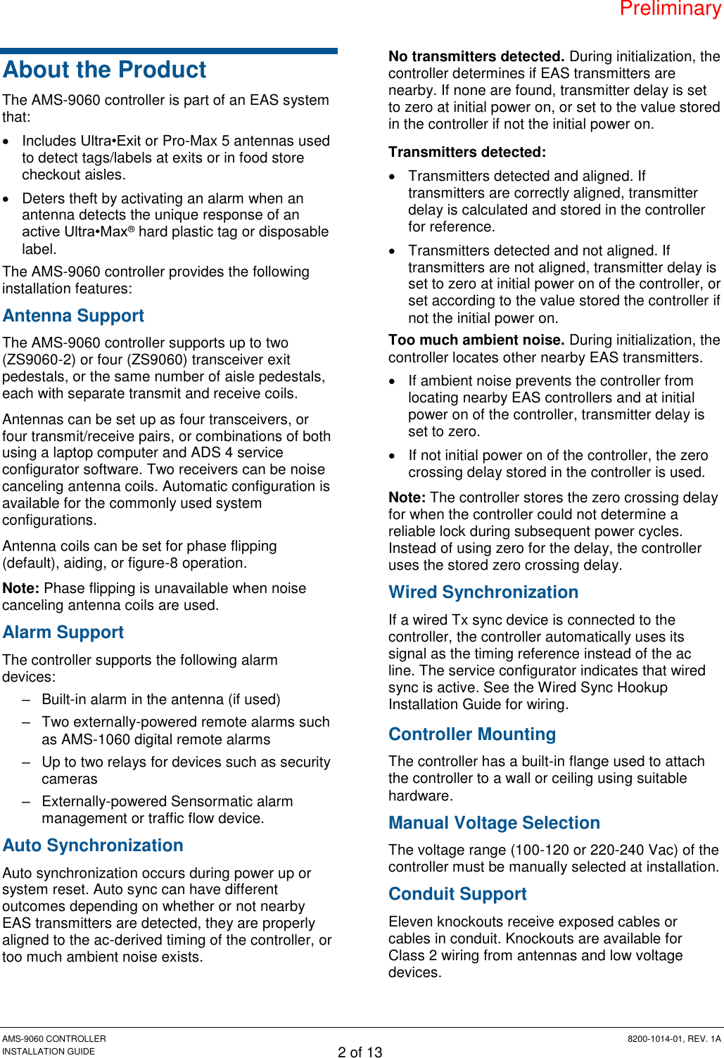 Preliminary AMS-9060 CONTROLLER  8200-1014-01, REV. 1A INSTALLATION GUIDE 2 of 13 About the Product The AMS-9060 controller is part of an EAS system that:   Includes Ultra•Exit or Pro-Max 5 antennas used to detect tags/labels at exits or in food store checkout aisles.   Deters theft by activating an alarm when an antenna detects the unique response of an active Ultra•Max® hard plastic tag or disposable label. The AMS-9060 controller provides the following installation features: Antenna Support The AMS-9060 controller supports up to two (ZS9060-2) or four (ZS9060) transceiver exit pedestals, or the same number of aisle pedestals, each with separate transmit and receive coils. Antennas can be set up as four transceivers, or four transmit/receive pairs, or combinations of both using a laptop computer and ADS 4 service configurator software. Two receivers can be noise canceling antenna coils. Automatic configuration is available for the commonly used system configurations. Antenna coils can be set for phase flipping (default), aiding, or figure-8 operation. Note: Phase flipping is unavailable when noise canceling antenna coils are used. Alarm Support The controller supports the following alarm devices: –  Built-in alarm in the antenna (if used) –  Two externally-powered remote alarms such as AMS-1060 digital remote alarms –  Up to two relays for devices such as security cameras  –  Externally-powered Sensormatic alarm management or traffic flow device. Auto Synchronization Auto synchronization occurs during power up or system reset. Auto sync can have different outcomes depending on whether or not nearby EAS transmitters are detected, they are properly aligned to the ac-derived timing of the controller, or too much ambient noise exists. No transmitters detected. During initialization, the controller determines if EAS transmitters are nearby. If none are found, transmitter delay is set to zero at initial power on, or set to the value stored in the controller if not the initial power on. Transmitters detected:   Transmitters detected and aligned. If transmitters are correctly aligned, transmitter delay is calculated and stored in the controller for reference.   Transmitters detected and not aligned. If transmitters are not aligned, transmitter delay is set to zero at initial power on of the controller, or set according to the value stored the controller if not the initial power on. Too much ambient noise. During initialization, the controller locates other nearby EAS transmitters.   If ambient noise prevents the controller from locating nearby EAS controllers and at initial power on of the controller, transmitter delay is set to zero.   If not initial power on of the controller, the zero crossing delay stored in the controller is used. Note: The controller stores the zero crossing delay for when the controller could not determine a reliable lock during subsequent power cycles. Instead of using zero for the delay, the controller uses the stored zero crossing delay. Wired Synchronization If a wired Tx sync device is connected to the controller, the controller automatically uses its signal as the timing reference instead of the ac line. The service configurator indicates that wired sync is active. See the Wired Sync Hookup Installation Guide for wiring. Controller Mounting The controller has a built-in flange used to attach the controller to a wall or ceiling using suitable hardware. Manual Voltage Selection The voltage range (100-120 or 220-240 Vac) of the controller must be manually selected at installation. Conduit Support Eleven knockouts receive exposed cables or cables in conduit. Knockouts are available for Class 2 wiring from antennas and low voltage devices. 