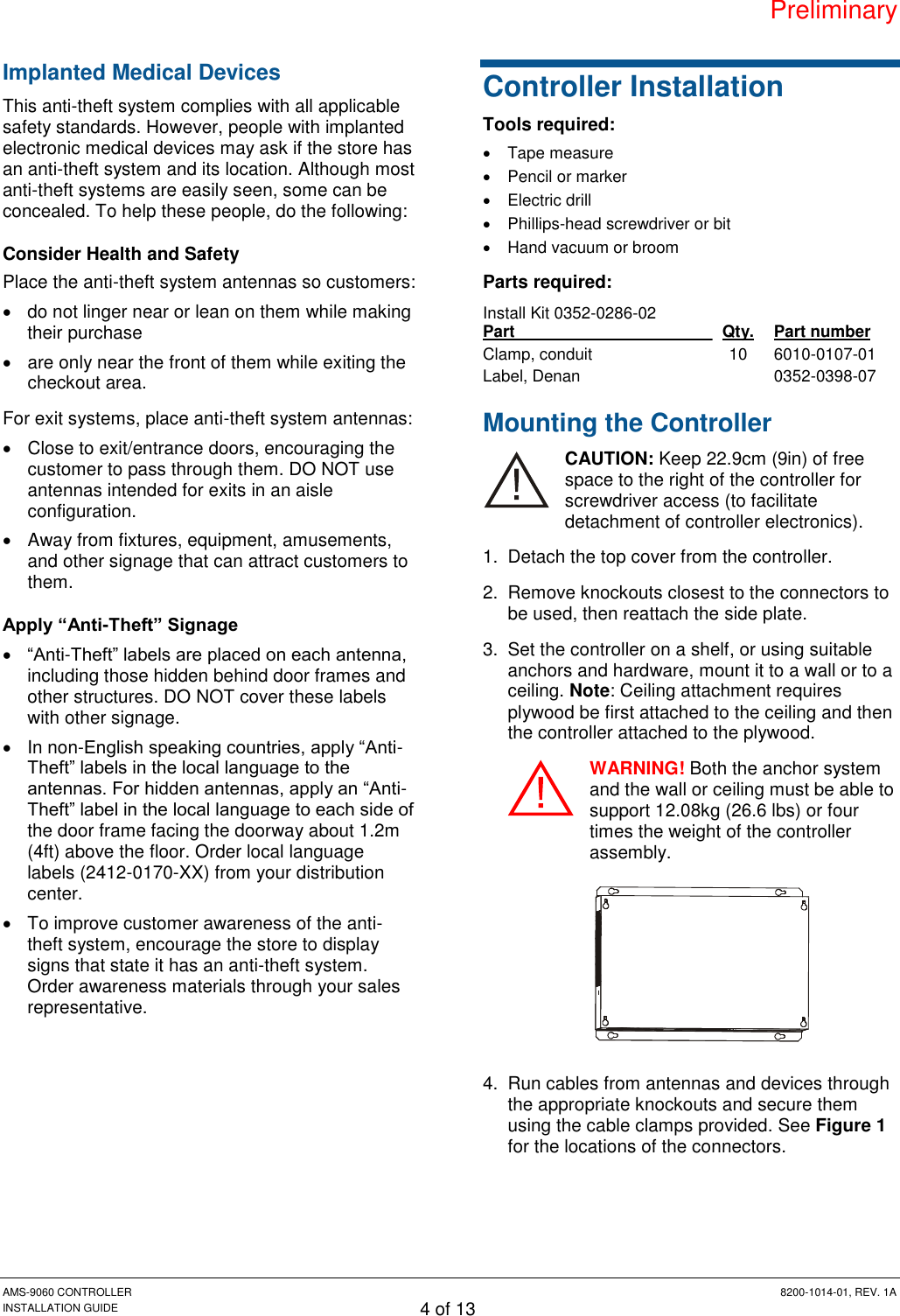 Preliminary AMS-9060 CONTROLLER  8200-1014-01, REV. 1A INSTALLATION GUIDE 4 of 13 Implanted Medical Devices This anti-theft system complies with all applicable safety standards. However, people with implanted electronic medical devices may ask if the store has an anti-theft system and its location. Although most anti-theft systems are easily seen, some can be concealed. To help these people, do the following: Consider Health and Safety Place the anti-theft system antennas so customers:   do not linger near or lean on them while making their purchase   are only near the front of them while exiting the checkout area. For exit systems, place anti-theft system antennas:   Close to exit/entrance doors, encouraging the customer to pass through them. DO NOT use antennas intended for exits in an aisle configuration.   Away from fixtures, equipment, amusements, and other signage that can attract customers to them. Apply “Anti-Theft” Signage  “Anti-Theft” labels are placed on each antenna, including those hidden behind door frames and other structures. DO NOT cover these labels with other signage.   In non-English speaking countries, apply “Anti-Theft” labels in the local language to the antennas. For hidden antennas, apply an “Anti-Theft” label in the local language to each side of the door frame facing the doorway about 1.2m (4ft) above the floor. Order local language labels (2412-0170-XX) from your distribution center.   To improve customer awareness of the anti-theft system, encourage the store to display signs that state it has an anti-theft system. Order awareness materials through your sales representative. Controller Installation Tools required:   Tape measure   Pencil or marker   Electric drill   Phillips-head screwdriver or bit   Hand vacuum or broom Parts required: Install Kit 0352-0286-02 Part   Qty. Part number Clamp, conduit 10 6010-0107-01 Label, Denan  0352-0398-07 Mounting the Controller CAUTION: Keep 22.9cm (9in) of free space to the right of the controller for screwdriver access (to facilitate detachment of controller electronics). 1.  Detach the top cover from the controller. 2.  Remove knockouts closest to the connectors to be used, then reattach the side plate. 3.  Set the controller on a shelf, or using suitable anchors and hardware, mount it to a wall or to a ceiling. Note: Ceiling attachment requires plywood be first attached to the ceiling and then the controller attached to the plywood. WARNING! Both the anchor system and the wall or ceiling must be able to support 12.08kg (26.6 lbs) or four times the weight of the controller assembly.  4.  Run cables from antennas and devices through the appropriate knockouts and secure them using the cable clamps provided. See Figure 1 for the locations of the connectors. 