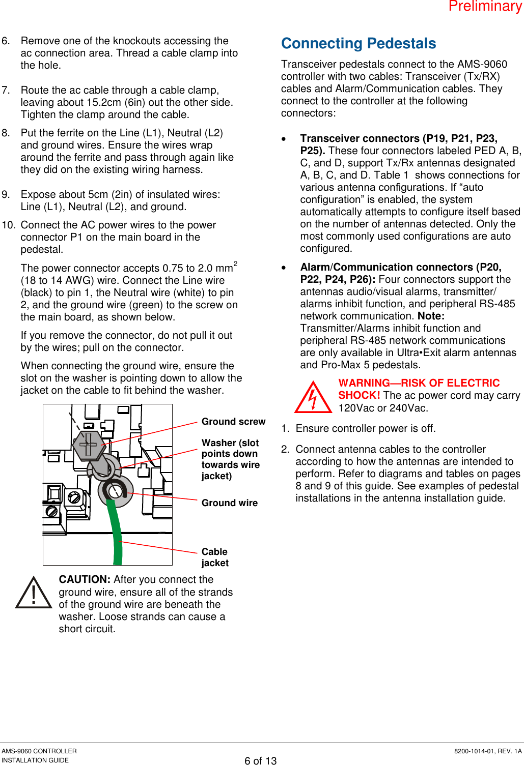 Preliminary AMS-9060 CONTROLLER  8200-1014-01, REV. 1A INSTALLATION GUIDE 6 of 13 6.  Remove one of the knockouts accessing the ac connection area. Thread a cable clamp into the hole. 7.  Route the ac cable through a cable clamp, leaving about 15.2cm (6in) out the other side. Tighten the clamp around the cable. 8.  Put the ferrite on the Line (L1), Neutral (L2) and ground wires. Ensure the wires wrap around the ferrite and pass through again like they did on the existing wiring harness. 9.  Expose about 5cm (2in) of insulated wires: Line (L1), Neutral (L2), and ground. 10. Connect the AC power wires to the power connector P1 on the main board in the pedestal.  The power connector accepts 0.75 to 2.0 mm2 (18 to 14 AWG) wire. Connect the Line wire (black) to pin 1, the Neutral wire (white) to pin 2, and the ground wire (green) to the screw on the main board, as shown below. If you remove the connector, do not pull it out by the wires; pull on the connector. When connecting the ground wire, ensure the slot on the washer is pointing down to allow the jacket on the cable to fit behind the washer.  CAUTION: After you connect the ground wire, ensure all of the strands of the ground wire are beneath the washer. Loose strands can cause a short circuit. Connecting Pedestals Transceiver pedestals connect to the AMS-9060 controller with two cables: Transceiver (Tx/RX) cables and Alarm/Communication cables. They connect to the controller at the following connectors:  Transceiver connectors (P19, P21, P23, P25). These four connectors labeled PED A, B, C, and D, support Tx/Rx antennas designated A, B, C, and D. Table 1  shows connections for various antenna configurations. If “auto configuration” is enabled, the system automatically attempts to configure itself based on the number of antennas detected. Only the most commonly used configurations are auto configured.  Alarm/Communication connectors (P20, P22, P24, P26): Four connectors support the antennas audio/visual alarms, transmitter/ alarms inhibit function, and peripheral RS-485 network communication. Note: Transmitter/Alarms inhibit function and peripheral RS-485 network communications are only available in Ultra•Exit alarm antennas and Pro-Max 5 pedestals. WARNING—RISK OF ELECTRIC SHOCK! The ac power cord may carry 120Vac or 240Vac. 1.  Ensure controller power is off. 2.  Connect antenna cables to the controller according to how the antennas are intended to perform. Refer to diagrams and tables on pages 8 and 9 of this guide. See examples of pedestal installations in the antenna installation guide. Ground screw Washer (slot points down towards wire jacket) Ground wire Cable jacket 