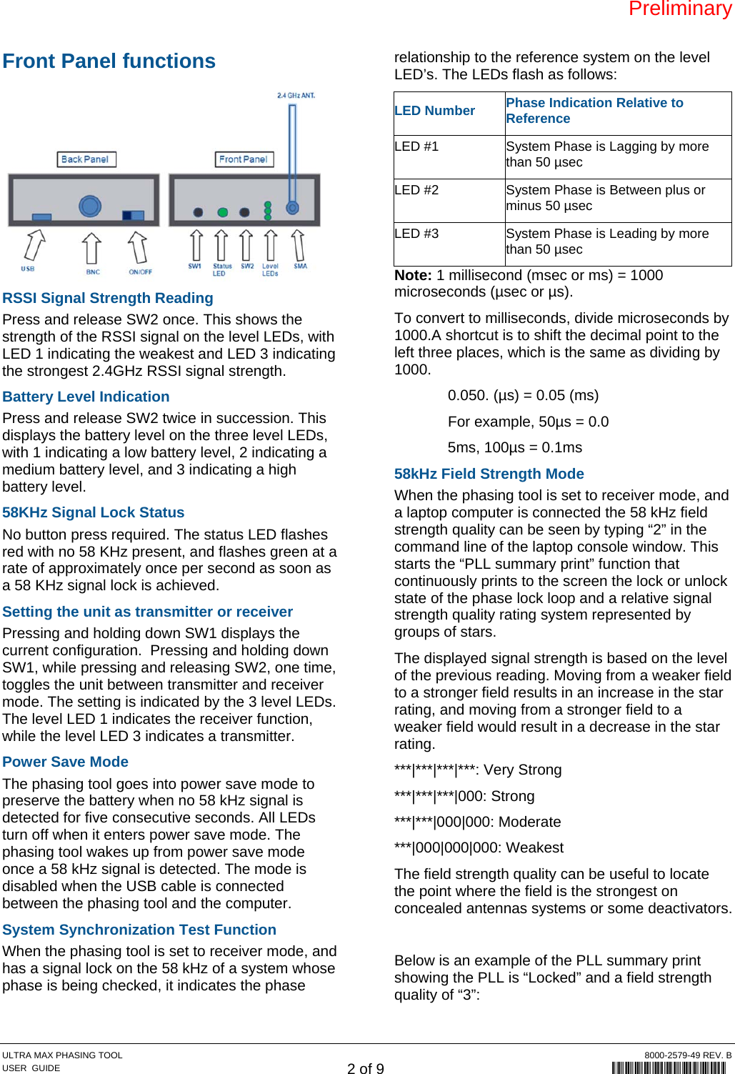 Preliminary ULTRA MAX PHASING TOOL  8000-2579-49 REV. B USER  GUIDE 2 of 9             8000-2579-49 Front Panel functions  RSSI Signal Strength Reading Press and release SW2 once. This shows the strength of the RSSI signal on the level LEDs, with LED 1 indicating the weakest and LED 3 indicating the strongest 2.4GHz RSSI signal strength. Battery Level Indication Press and release SW2 twice in succession. This displays the battery level on the three level LEDs, with 1 indicating a low battery level, 2 indicating a medium battery level, and 3 indicating a high battery level. 58KHz Signal Lock Status No button press required. The status LED flashes red with no 58 KHz present, and flashes green at a rate of approximately once per second as soon as a 58 KHz signal lock is achieved. Setting the unit as transmitter or receiver Pressing and holding down SW1 displays the current configuration.  Pressing and holding down SW1, while pressing and releasing SW2, one time, toggles the unit between transmitter and receiver mode. The setting is indicated by the 3 level LEDs. The level LED 1 indicates the receiver function, while the level LED 3 indicates a transmitter. Power Save Mode The phasing tool goes into power save mode to preserve the battery when no 58 kHz signal is detected for five consecutive seconds. All LEDs turn off when it enters power save mode. The phasing tool wakes up from power save mode once a 58 kHz signal is detected. The mode is disabled when the USB cable is connected between the phasing tool and the computer. System Synchronization Test Function When the phasing tool is set to receiver mode, and has a signal lock on the 58 kHz of a system whose phase is being checked, it indicates the phase relationship to the reference system on the level LED’s. The LEDs flash as follows: LED Number Phase Indication Relative to Reference LED #1  System Phase is Lagging by more than 50 µsec LED #2  System Phase is Between plus or minus 50 µsec LED #3  System Phase is Leading by more than 50 µsec Note: 1 millisecond (msec or ms) = 1000 microseconds (µsec or µs). To convert to milliseconds, divide microseconds by 1000.A shortcut is to shift the decimal point to the left three places, which is the same as dividing by 1000.   0.050. (µs) = 0.05 (ms)   For example, 50µs = 0.0 5ms, 100µs = 0.1ms 58kHz Field Strength Mode When the phasing tool is set to receiver mode, and a laptop computer is connected the 58 kHz field strength quality can be seen by typing “2” in the command line of the laptop console window. This starts the “PLL summary print” function that continuously prints to the screen the lock or unlock state of the phase lock loop and a relative signal strength quality rating system represented by groups of stars.  The displayed signal strength is based on the level of the previous reading. Moving from a weaker field to a stronger field results in an increase in the star rating, and moving from a stronger field to a weaker field would result in a decrease in the star rating. ***|***|***|***: Very Strong ***|***|***|000: Strong ***|***|000|000: Moderate ***|000|000|000: Weakest The field strength quality can be useful to locate the point where the field is the strongest on concealed antennas systems or some deactivators.  Below is an example of the PLL summary print showing the PLL is “Locked” and a field strength quality of “3”: 