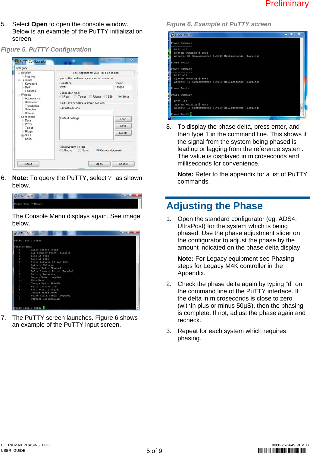 Preliminary ULTRA MAX PHASING TOOL  8000-2579-49 REV. B USER  GUIDE 5 of 9             8000-2579-49 5. Select Open to open the console window. Below is an example of the PuTTY initialization screen. Figure 5. PuTTY Configuration  6.  Note: To query the PuTTY, select ? as shown below.  The Console Menu displays again. See image below.  7.  The PuTTY screen launches. Figure 6 shows an example of the PuTTY input screen. Figure 6. Example of PuTTY screen  8.  To display the phase delta, press enter, and then type 1 in the command line. This shows if the signal from the system being phased is leading or lagging from the reference system. The value is displayed in microseconds and milliseconds for convenience. Note: Refer to the appendix for a list of PuTTY commands. Adjusting the Phase 1.  Open the standard configurator (eg. ADS4, UltraPost) for the system which is being phased. Use the phase adjustment slider on the configurator to adjust the phase by the amount indicated on the phase delta display. Note: For Legacy equipment see Phasing steps for Legacy M4K controller in the Appendix. 2.  Check the phase delta again by typing “d” on the command line of the PuTTY interface. If the delta in microseconds is close to zero (within plus or minus 50µS), then the phasing is complete. If not, adjust the phase again and recheck. 3.  Repeat for each system which requires phasing.  