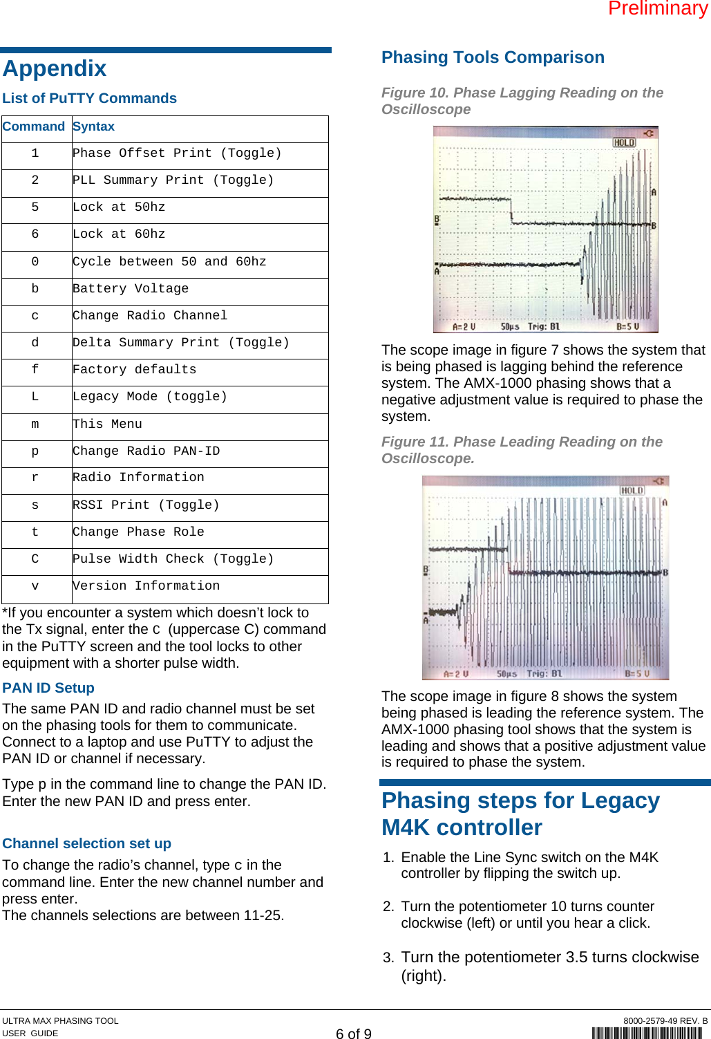 Preliminary ULTRA MAX PHASING TOOL  8000-2579-49 REV. B USER  GUIDE 6 of 9             8000-2579-49 Appendix List of PuTTY Commands Command Syntax 1  Phase Offset Print (Toggle) 2  PLL Summary Print (Toggle) 5  Lock at 50hz 6  Lock at 60hz 0  Cycle between 50 and 60hz b Battery Voltage c  Change Radio Channel d  Delta Summary Print (Toggle) f Factory defaults L  Legacy Mode (toggle) m This Menu p  Change Radio PAN-ID r Radio Information s  RSSI Print (Toggle) t  Change Phase Role C  Pulse Width Check (Toggle) v Version Information *If you encounter a system which doesn’t lock to the Tx signal, enter the C (uppercase C) command in the PuTTY screen and the tool locks to other equipment with a shorter pulse width. PAN ID Setup The same PAN ID and radio channel must be set on the phasing tools for them to communicate. Connect to a laptop and use PuTTY to adjust the PAN ID or channel if necessary. Type p in the command line to change the PAN ID. Enter the new PAN ID and press enter.  Channel selection set up To change the radio’s channel, type c in the command line. Enter the new channel number and press enter. The channels selections are between 11-25.  Phasing Tools Comparison Figure 10. Phase Lagging Reading on the Oscilloscope  The scope image in figure 7 shows the system that is being phased is lagging behind the reference system. The AMX-1000 phasing shows that a negative adjustment value is required to phase the system. Figure 11. Phase Leading Reading on the Oscilloscope.  The scope image in figure 8 shows the system being phased is leading the reference system. The AMX-1000 phasing tool shows that the system is leading and shows that a positive adjustment value is required to phase the system. Phasing steps for Legacy M4K controller 1.  Enable the Line Sync switch on the M4K controller by flipping the switch up.  2.  Turn the potentiometer 10 turns counter clockwise (left) or until you hear a click.  3. Turn the potentiometer 3.5 turns clockwise (right). 