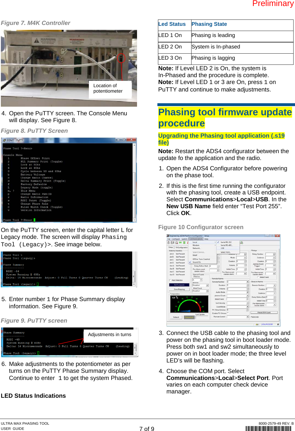 Preliminary ULTRA MAX PHASING TOOL  8000-2579-49 REV. B USER  GUIDE 7 of 9             8000-2579-49 Figure 7. M4K Controller  4.  Open the PuTTY screen. The Console Menu will display. See Figure 8. Figure 8. PuTTY Screen  On the PuTTY screen, enter the capital letter L for Legacy mode. The screen will display Phasing Tool (Legacy)&gt;. See image below. 5. Enter number 1 for Phase Summary display information. See Figure 9. Figure 9. PuTTY screen  6.  Make adjustments to the potentiometer as per turns on the PuTTY Phase Summary display. Continue to enter 1 to get the system Phased.  LED Status Indications Led Status  Phasing State LED 1 On  Phasing is leading LED 2 On  System is In-phased LED 3 On  Phasing is lagging Note: If Level LED 2 is On, the system is  In-Phased and the procedure is complete. Note: If Level LED 1 or 3 are On, press 1 on PuTTY and continue to make adjustments.  Phasing tool firmware update procedure Upgrading the Phasing tool application (.s19 file) Note: Restart the ADS4 configurator between the update fo the application and the radio. 1.  Open the ADS4 Configurator before powering on the phase tool. 2.  If this is the first time running the configurator with the phasing tool, create a USB endpoint. Select Communications&gt;Local&gt;USB. In the New USB Name field enter “Test Port 255”. Click OK. Figure 10 Configurator screen  3.  Connect the USB cable to the phasing tool and power on the phasing tool in boot loader mode. Press both sw1 and sw2 simultaneously to power on in boot loader mode; the three level LED’s will be flashing. 4.  Choose the COM port. Select Communications&gt;Local&gt;Select Port. Port varies on each computer check device manager. Location of potentiometer Adjustments in turns 