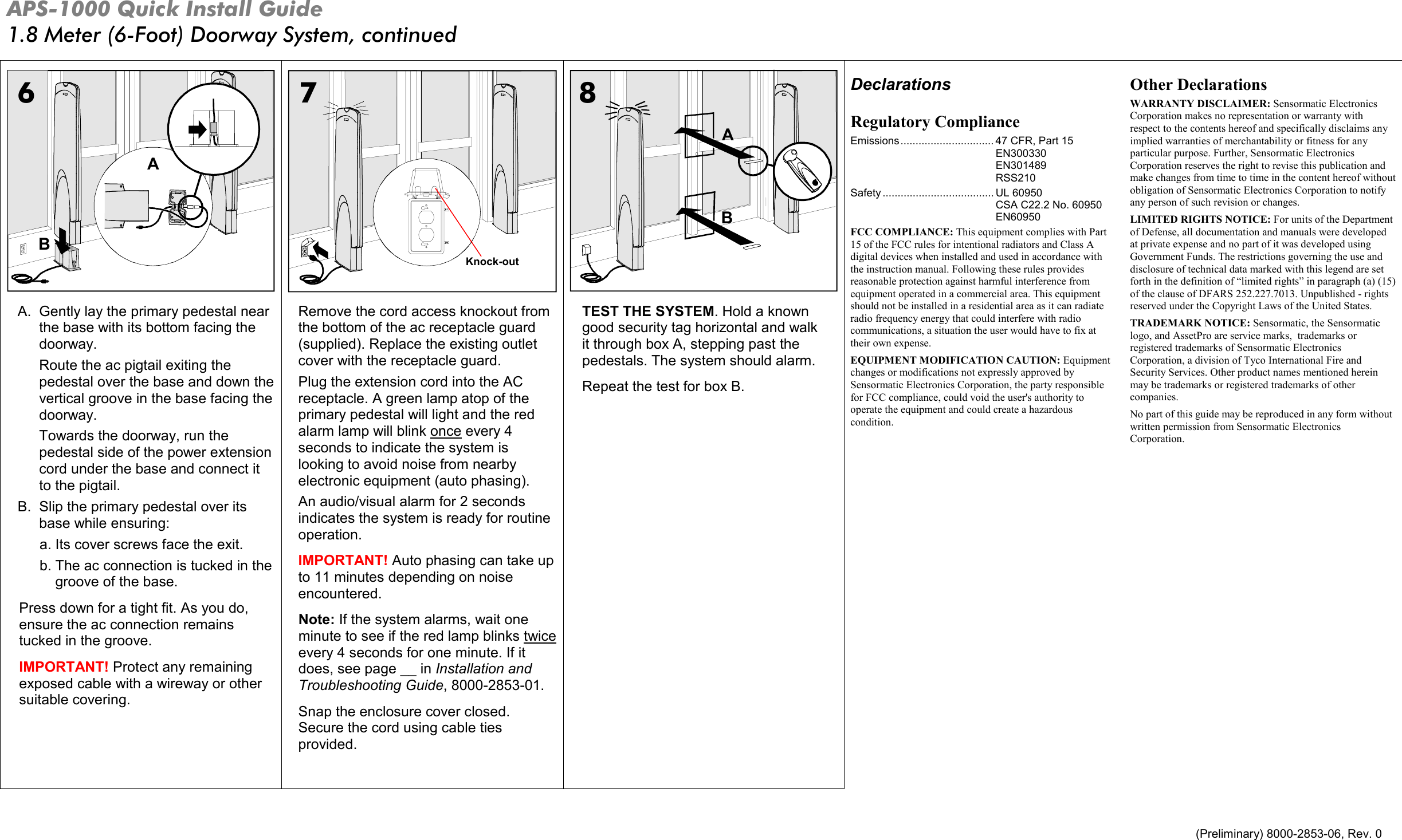 APS-1000 Quick Install Guide 1.8 Meter (6-Foot) Doorway System, continued   (Preliminary) 8000-2853-06, Rev. 0  BA  AB A.  Gently lay the primary pedestal near the base with its bottom facing the doorway. Route the ac pigtail exiting the pedestal over the base and down the vertical groove in the base facing the doorway. Towards the doorway, run the pedestal side of the power extension cord under the base and connect it to the pigtail. B.  Slip the primary pedestal over its base while ensuring: a. Its cover screws face the exit.  b. The ac connection is tucked in the groove of the base. Press down for a tight fit. As you do, ensure the ac connection remains tucked in the groove. IMPORTANT! Protect any remaining exposed cable with a wireway or other suitable covering. Remove the cord access knockout from the bottom of the ac receptacle guard (supplied). Replace the existing outlet cover with the receptacle guard. Plug the extension cord into the AC receptacle. A green lamp atop of the primary pedestal will light and the red alarm lamp will blink once every 4 seconds to indicate the system is looking to avoid noise from nearby electronic equipment (auto phasing). An audio/visual alarm for 2 seconds indicates the system is ready for routine operation.  IMPORTANT! Auto phasing can take up to 11 minutes depending on noise encountered. Note: If the system alarms, wait one minute to see if the red lamp blinks twice every 4 seconds for one minute. If it does, see page __ in Installation and Troubleshooting Guide, 8000-2853-01. Snap the enclosure cover closed. Secure the cord using cable ties provided.  TEST THE SYSTEM. Hold a known good security tag horizontal and walk  it through box A, stepping past the pedestals. The system should alarm. Repeat the test for box B.  Declarations Regulatory Compliance Emissions............................... 47 CFR, Part 15 EN300330 EN301489 RSS210  Safety ..................................... UL 60950 CSA C22.2 No. 60950 EN60950 FCC COMPLIANCE: This equipment complies with Part 15 of the FCC rules for intentional radiators and Class A digital devices when installed and used in accordance with the instruction manual. Following these rules provides reasonable protection against harmful interference from equipment operated in a commercial area. This equipment should not be installed in a residential area as it can radiate radio frequency energy that could interfere with radio communications, a situation the user would have to fix at their own expense. EQUIPMENT MODIFICATION CAUTION: Equipment changes or modifications not expressly approved by Sensormatic Electronics Corporation, the party responsible for FCC compliance, could void the user&apos;s authority to operate the equipment and could create a hazardous condition.  Other Declarations WARRANTY DISCLAIMER: Sensormatic Electronics Corporation makes no representation or warranty with respect to the contents hereof and specifically disclaims any implied warranties of merchantability or fitness for any particular purpose. Further, Sensormatic Electronics Corporation reserves the right to revise this publication and make changes from time to time in the content hereof without obligation of Sensormatic Electronics Corporation to notify any person of such revision or changes. LIMITED RIGHTS NOTICE: For units of the Department of Defense, all documentation and manuals were developed at private expense and no part of it was developed using Government Funds. The restrictions governing the use and disclosure of technical data marked with this legend are set forth in the definition of “limited rights” in paragraph (a) (15) of the clause of DFARS 252.227.7013. Unpublished - rights reserved under the Copyright Laws of the United States. TRADEMARK NOTICE: Sensormatic, the Sensormatic logo, and AssetPro are service marks,  trademarks or registered trademarks of Sensormatic Electronics Corporation, a division of Tyco International Fire and Security Services. Other product names mentioned herein may be trademarks or registered trademarks of other companies. No part of this guide may be reproduced in any form without written permission from Sensormatic Electronics Corporation.  678Knock-out 