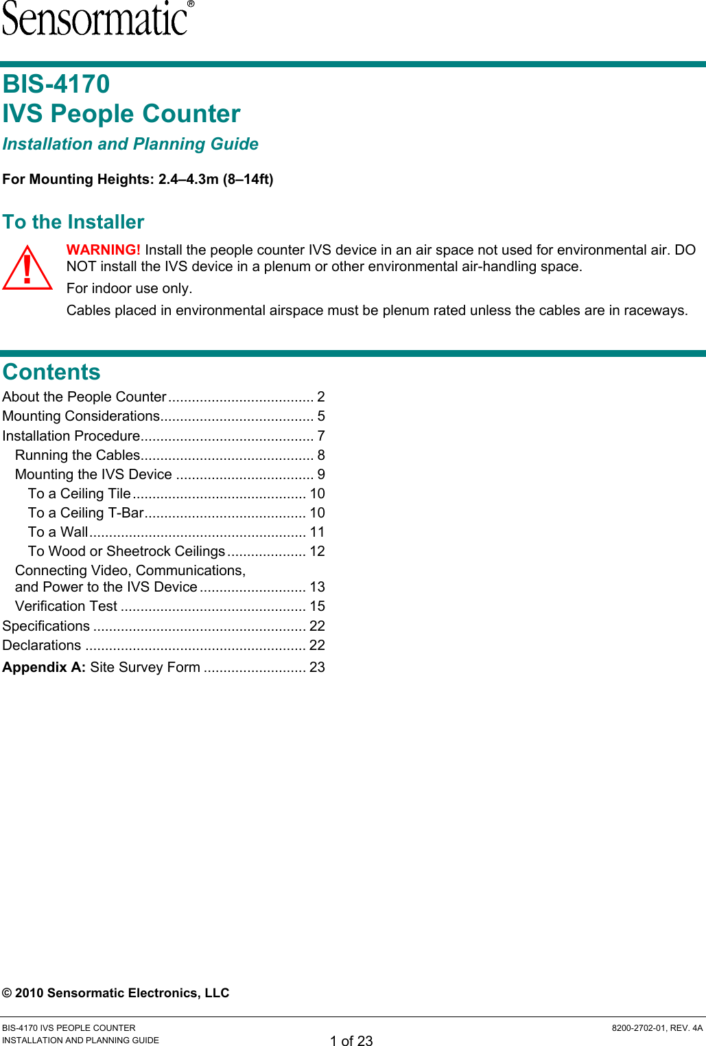  BIS-4170 IVS PEOPLE COUNTER  8200-2702-01, REV. 4A INSTALLATION AND PLANNING GUIDE 1 of 23 BIS-4170  IVS People Counter Installation and Planning Guide For Mounting Heights: 2.4–4.3m (8–14ft) To the Installer WARNING! Install the people counter IVS device in an air space not used for environmental air. DO NOT install the IVS device in a plenum or other environmental air-handling space. For indoor use only. Cables placed in environmental airspace must be plenum rated unless the cables are in raceways. Contents About the People Counter..................................... 2 Mounting Considerations....................................... 5 Installation Procedure............................................ 7 Running the Cables............................................ 8 Mounting the IVS Device ................................... 9 To a Ceiling Tile............................................ 10 To a Ceiling T-Bar......................................... 10 To a Wall....................................................... 11 To Wood or Sheetrock Ceilings.................... 12 Connecting Video, Communications,  and Power to the IVS Device ........................... 13 Verification Test ............................................... 15 Specifications ...................................................... 22 Declarations ........................................................ 22 Appendix A: Site Survey Form .......................... 23  © 2010 Sensormatic Electronics, LLC !