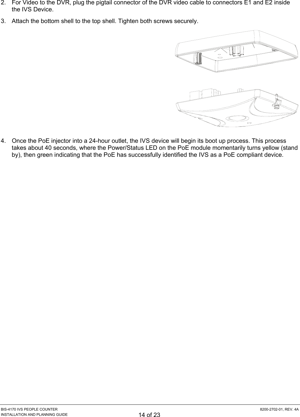  BIS-4170 IVS PEOPLE COUNTER  8200-2702-01, REV. 4A INSTALLATION AND PLANNING GUIDE 14 of 23 2.  For Video to the DVR, plug the pigtail connector of the DVR video cable to connectors E1 and E2 inside the IVS Device. 3.  Attach the bottom shell to the top shell. Tighten both screws securely.  4.  Once the PoE injector into a 24-hour outlet, the IVS device will begin its boot up process. This process takes about 40 seconds, where the Power/Status LED on the PoE module momentarily turns yellow (stand by), then green indicating that the PoE has successfully identified the IVS as a PoE compliant device. 