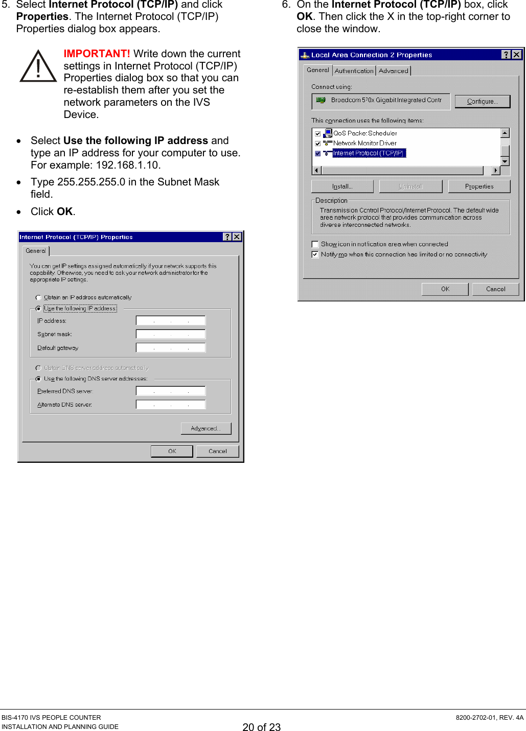 BIS-4170 IVS PEOPLE COUNTER  8200-2702-01, REV. 4A INSTALLATION AND PLANNING GUIDE 20 of 23 5. Select Internet Protocol (TCP/IP) and click Properties. The Internet Protocol (TCP/IP) Properties dialog box appears. IMPORTANT! Write down the current settings in Internet Protocol (TCP/IP) Properties dialog box so that you can re-establish them after you set the network parameters on the IVS Device. • Select Use the following IP address and type an IP address for your computer to use. For example: 192.168.1.10. •  Type 255.255.255.0 in the Subnet Mask field. • Click OK.  6. On the Internet Protocol (TCP/IP) box, click OK. Then click the X in the top-right corner to close the window.  
