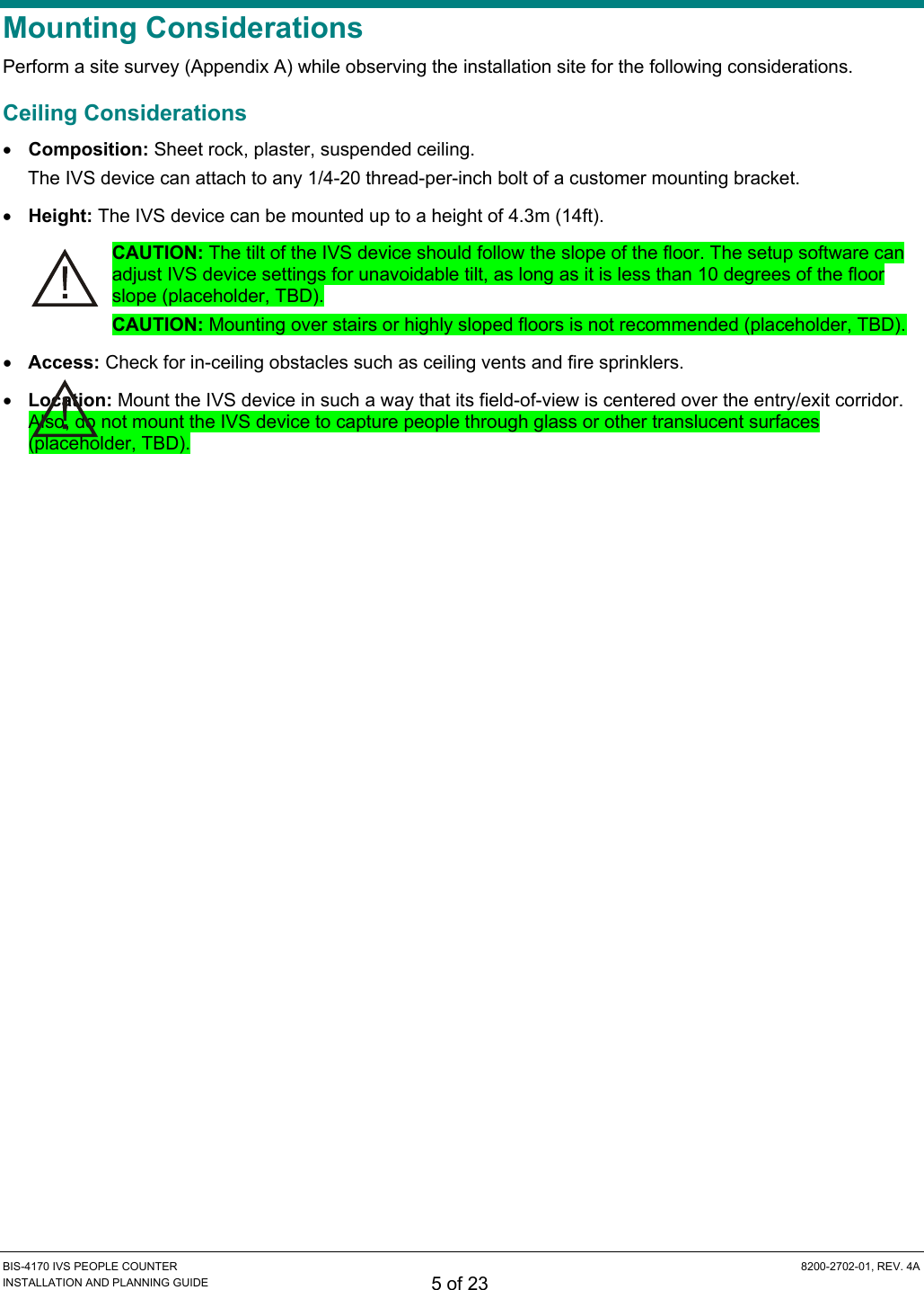  BIS-4170 IVS PEOPLE COUNTER  8200-2702-01, REV. 4A INSTALLATION AND PLANNING GUIDE 5 of 23 Mounting Considerations Perform a site survey (Appendix A) while observing the installation site for the following considerations. Ceiling Considerations • Composition: Sheet rock, plaster, suspended ceiling. The IVS device can attach to any 1/4-20 thread-per-inch bolt of a customer mounting bracket. • Height: The IVS device can be mounted up to a height of 4.3m (14ft). CAUTION: The tilt of the IVS device should follow the slope of the floor. The setup software can adjust IVS device settings for unavoidable tilt, as long as it is less than 10 degrees of the floor slope (placeholder, TBD). CAUTION: Mounting over stairs or highly sloped floors is not recommended (placeholder, TBD). • Access: Check for in-ceiling obstacles such as ceiling vents and fire sprinklers. • Location: Mount the IVS device in such a way that its field-of-view is centered over the entry/exit corridor. Also, do not mount the IVS device to capture people through glass or other translucent surfaces (placeholder, TBD). 
