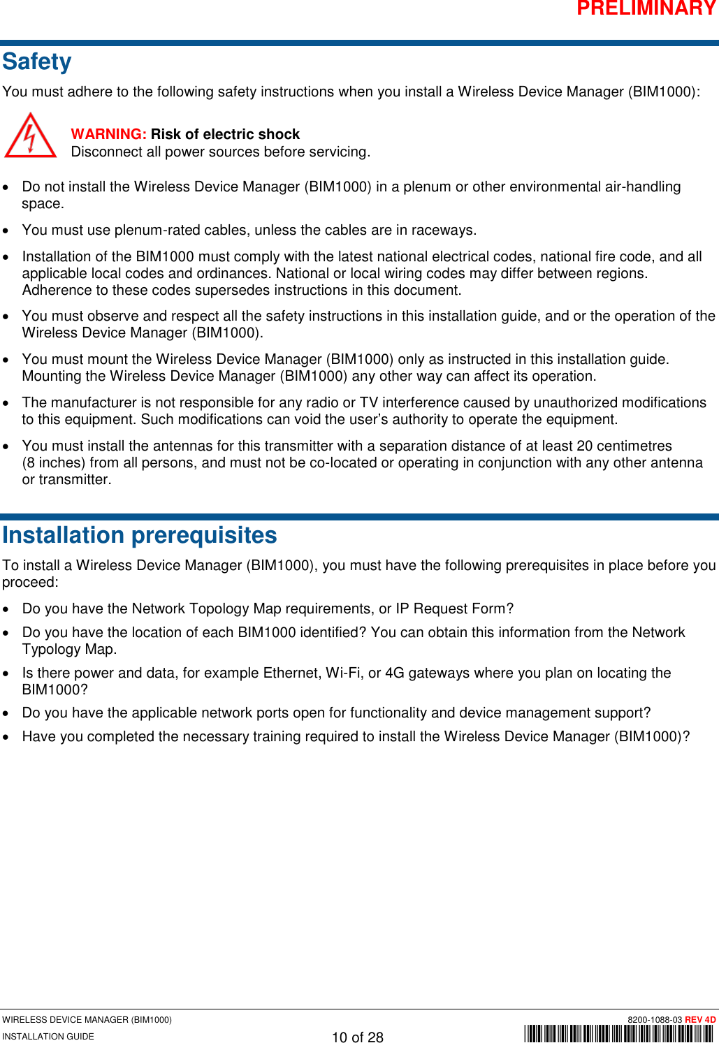 PRELIMINARY WIRELESS DEVICE MANAGER (BIM1000) 8200-1088-03 REV 4D INSTALLATION GUIDE 10 of 28        *8200-1088-03* Safety You must adhere to the following safety instructions when you install a Wireless Device Manager (BIM1000): WARNING: Risk of electric shock Disconnect all power sources before servicing. • Do not install the Wireless Device Manager (BIM1000) in a plenum or other environmental air-handling space. • You must use plenum-rated cables, unless the cables are in raceways. • Installation of the BIM1000 must comply with the latest national electrical codes, national fire code, and all applicable local codes and ordinances. National or local wiring codes may differ between regions. Adherence to these codes supersedes instructions in this document.  • You must observe and respect all the safety instructions in this installation guide, and or the operation of the Wireless Device Manager (BIM1000).  • You must mount the Wireless Device Manager (BIM1000) only as instructed in this installation guide. Mounting the Wireless Device Manager (BIM1000) any other way can affect its operation. • The manufacturer is not responsible for any radio or TV interference caused by unauthorized modifications to this equipment. Such modifications can void the user’s authority to operate the equipment.  • You must install the antennas for this transmitter with a separation distance of at least 20 centimetres  (8 inches) from all persons, and must not be co-located or operating in conjunction with any other antenna or transmitter. Installation prerequisites  To install a Wireless Device Manager (BIM1000), you must have the following prerequisites in place before you proceed: • Do you have the Network Topology Map requirements, or IP Request Form? • Do you have the location of each BIM1000 identified? You can obtain this information from the Network Typology Map. • Is there power and data, for example Ethernet, Wi-Fi, or 4G gateways where you plan on locating the BIM1000? • Do you have the applicable network ports open for functionality and device management support? • Have you completed the necessary training required to install the Wireless Device Manager (BIM1000)?   