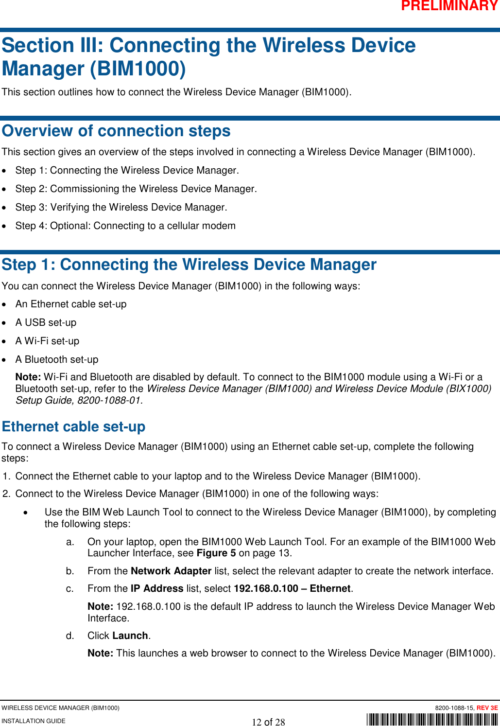 PRELIMINARY WIRELESS DEVICE MANAGER (BIM1000)      8200-1088-15, REV 3E INSTALLATION GUIDE    12 of 28        *8200-1088-15* Section III: Connecting the Wireless Device Manager (BIM1000) This section outlines how to connect the Wireless Device Manager (BIM1000). Overview of connection steps This section gives an overview of the steps involved in connecting a Wireless Device Manager (BIM1000). • Step 1: Connecting the Wireless Device Manager. • Step 2: Commissioning the Wireless Device Manager. • Step 3: Verifying the Wireless Device Manager. • Step 4: Optional: Connecting to a cellular modem Step 1: Connecting the Wireless Device Manager You can connect the Wireless Device Manager (BIM1000) in the following ways: • An Ethernet cable set-up • A USB set-up • A Wi-Fi set-up • A Bluetooth set-up Note: Wi-Fi and Bluetooth are disabled by default. To connect to the BIM1000 module using a Wi-Fi or a Bluetooth set-up, refer to the Wireless Device Manager (BIM1000) and Wireless Device Module (BIX1000) Setup Guide, 8200-1088-01.  Ethernet cable set-up  To connect a Wireless Device Manager (BIM1000) using an Ethernet cable set-up, complete the following steps: 1. Connect the Ethernet cable to your laptop and to the Wireless Device Manager (BIM1000).  2.  Connect to the Wireless Device Manager (BIM1000) in one of the following ways: • Use the BIM Web Launch Tool to connect to the Wireless Device Manager (BIM1000), by completing the following steps: a. On your laptop, open the BIM1000 Web Launch Tool. For an example of the BIM1000 Web Launcher Interface, see Figure 5 on page 13. b. From the Network Adapter list, select the relevant adapter to create the network interface. c. From the IP Address list, select 192.168.0.100 – Ethernet. Note: 192.168.0.100 is the default IP address to launch the Wireless Device Manager Web Interface. d. Click Launch. Note: This launches a web browser to connect to the Wireless Device Manager (BIM1000). 
