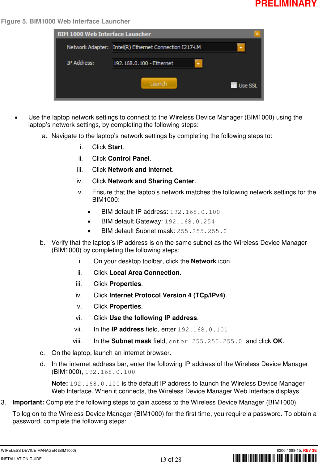 PRELIMINARY WIRELESS DEVICE MANAGER (BIM1000)      8200-1088-15, REV 3E INSTALLATION GUIDE    13 of 28        *8200-1088-15* Figure 5. BIM1000 Web Interface Launcher  • Use the laptop network settings to connect to the Wireless Device Manager (BIM1000) using the laptop’s network settings, by completing the following steps: a.  Navigate to the laptop’s network settings by completing the following steps to: i. Click Start. ii. Click Control Panel. iii. Click Network and Internet. iv. Click Network and Sharing Center. v. Ensure that the laptop’s network matches the following network settings for the BIM1000: • BIM default IP address: 192.168.0.100 • BIM default Gateway: 192.168.0.254 • BIM default Subnet mask: 255.255.255.0 b.  Verify that the laptop’s IP address is on the same subnet as the Wireless Device Manager (BIM1000) by completing the following steps: i.  On your desktop toolbar, click the Network icon. ii. Click Local Area Connection. iii. Click Properties. iv. Click Internet Protocol Version 4 (TCp/IPv4). v. Click Properties. vi. Click Use the following IP address. vii. In the IP address field, enter 192.168.0.101 viii. In the Subnet mask field, enter 255.255.255.0 and click OK. c. On the laptop, launch an internet browser. d. In the internet address bar, enter the following IP address of the Wireless Device Manager (BIM1000), 192.168.0.100 Note: 192.168.0.100 is the default IP address to launch the Wireless Device Manager Web Interface. When it connects, the Wireless Device Manager Web Interface displays. 3. Important: Complete the following steps to gain access to the Wireless Device Manager (BIM1000). To log on to the Wireless Device Manager (BIM1000) for the first time, you require a password. To obtain a password, complete the following steps: 