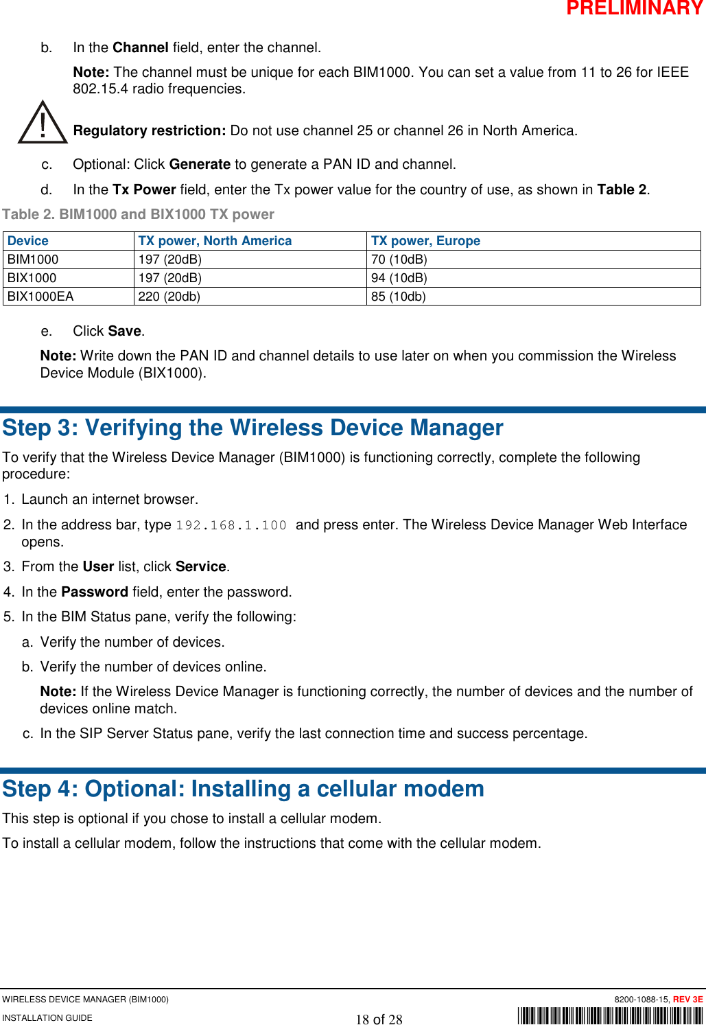 PRELIMINARY WIRELESS DEVICE MANAGER (BIM1000)      8200-1088-15, REV 3E INSTALLATION GUIDE    18 of 28        *8200-1088-15* b. In the Channel field, enter the channel.  Note: The channel must be unique for each BIM1000. You can set a value from 11 to 26 for IEEE 802.15.4 radio frequencies.  Regulatory restriction: Do not use channel 25 or channel 26 in North America. c. Optional: Click Generate to generate a PAN ID and channel.  d. In the Tx Power field, enter the Tx power value for the country of use, as shown in Table 2.  Table 2. BIM1000 and BIX1000 TX power Device TX power, North America TX power, Europe BIM1000 197 (20dB) 70 (10dB) BIX1000 197 (20dB) 94 (10dB) BIX1000EA 220 (20db) 85 (10db) e. Click Save. Note: Write down the PAN ID and channel details to use later on when you commission the Wireless Device Module (BIX1000).  Step 3: Verifying the Wireless Device Manager  To verify that the Wireless Device Manager (BIM1000) is functioning correctly, complete the following procedure: 1. Launch an internet browser. 2. In the address bar, type 192.168.1.100 and press enter. The Wireless Device Manager Web Interface opens.  3. From the User list, click Service. 4. In the Password field, enter the password.  5. In the BIM Status pane, verify the following: a. Verify the number of devices. b. Verify the number of devices online.  Note: If the Wireless Device Manager is functioning correctly, the number of devices and the number of devices online match. c. In the SIP Server Status pane, verify the last connection time and success percentage. Step 4: Optional: Installing a cellular modem This step is optional if you chose to install a cellular modem. To install a cellular modem, follow the instructions that come with the cellular modem.    