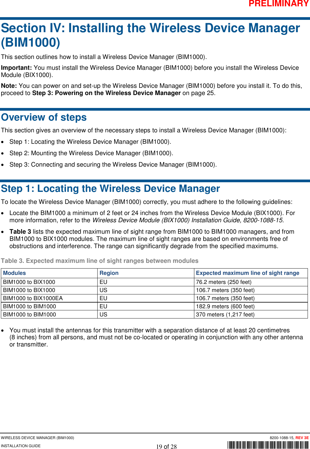 PRELIMINARY WIRELESS DEVICE MANAGER (BIM1000)      8200-1088-15, REV 3E INSTALLATION GUIDE    19 of 28        *8200-1088-15* Section IV: Installing the Wireless Device Manager (BIM1000) This section outlines how to install a Wireless Device Manager (BIM1000). Important: You must install the Wireless Device Manager (BIM1000) before you install the Wireless Device Module (BIX1000). Note: You can power on and set-up the Wireless Device Manager (BIM1000) before you install it. To do this, proceed to Step 3: Powering on the Wireless Device Manager on page 25. Overview of steps This section gives an overview of the necessary steps to install a Wireless Device Manager (BIM1000): • Step 1: Locating the Wireless Device Manager (BIM1000). • Step 2: Mounting the Wireless Device Manager (BIM1000). • Step 3: Connecting and securing the Wireless Device Manager (BIM1000). Step 1: Locating the Wireless Device Manager To locate the Wireless Device Manager (BIM1000) correctly, you must adhere to the following guidelines: • Locate the BIM1000 a minimum of 2 feet or 24 inches from the Wireless Device Module (BIX1000). For more information, refer to the Wireless Device Module (BIX1000) Installation Guide, 8200-1088-15. • Table 3 lists the expected maximum line of sight range from BIM1000 to BIM1000 managers, and from BIM1000 to BIX1000 modules. The maximum line of sight ranges are based on environments free of obstructions and interference. The range can significantly degrade from the specified maximums.  Table 3. Expected maximum line of sight ranges between modules Modules Region Expected maximum line of sight range BIM1000 to BIX1000 EU 76.2 meters (250 feet) BIM1000 to BIX1000 US 106.7 meters (350 feet) BIM1000 to BIX1000EA EU 106.7 meters (350 feet) BIM1000 to BIM1000 EU 182.9 meters (600 feet) BIM1000 to BIM1000 US 370 meters (1,217 feet) • You must install the antennas for this transmitter with a separation distance of at least 20 centimetres  (8 inches) from all persons, and must not be co-located or operating in conjunction with any other antenna or transmitter.    