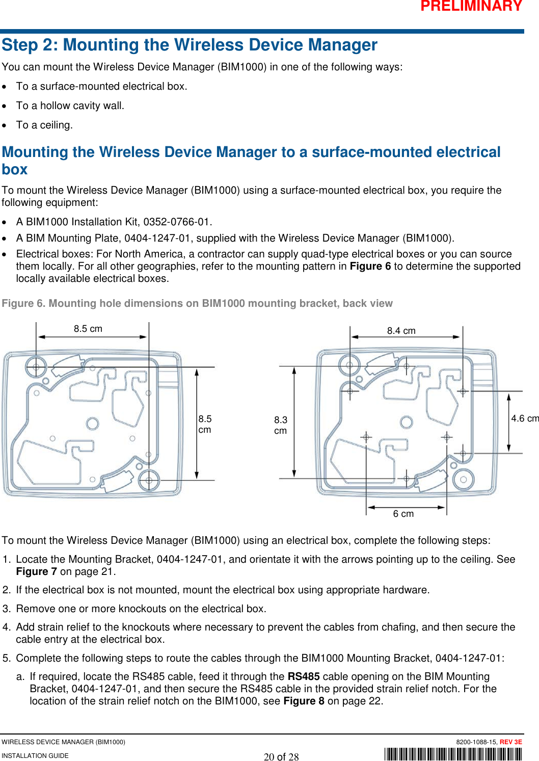 PRELIMINARY WIRELESS DEVICE MANAGER (BIM1000)      8200-1088-15, REV 3E INSTALLATION GUIDE    20 of 28        *8200-1088-15* Step 2: Mounting the Wireless Device Manager You can mount the Wireless Device Manager (BIM1000) in one of the following ways: • To a surface-mounted electrical box.  • To a hollow cavity wall.  • To a ceiling. Mounting the Wireless Device Manager to a surface-mounted electrical box To mount the Wireless Device Manager (BIM1000) using a surface-mounted electrical box, you require the following equipment: • A BIM1000 Installation Kit, 0352-0766-01. • A BIM Mounting Plate, 0404-1247-01, supplied with the Wireless Device Manager (BIM1000).  • Electrical boxes: For North America, a contractor can supply quad-type electrical boxes or you can source them locally. For all other geographies, refer to the mounting pattern in Figure 6 to determine the supported locally available electrical boxes.  Figure 6. Mounting hole dimensions on BIM1000 mounting bracket, back view  To mount the Wireless Device Manager (BIM1000) using an electrical box, complete the following steps: 1. Locate the Mounting Bracket, 0404-1247-01, and orientate it with the arrows pointing up to the ceiling. See Figure 7 on page 21. 2. If the electrical box is not mounted, mount the electrical box using appropriate hardware.  3. Remove one or more knockouts on the electrical box. 4. Add strain relief to the knockouts where necessary to prevent the cables from chafing, and then secure the cable entry at the electrical box. 5. Complete the following steps to route the cables through the BIM1000 Mounting Bracket, 0404-1247-01: a. If required, locate the RS485 cable, feed it through the RS485 cable opening on the BIM Mounting Bracket, 0404-1247-01, and then secure the RS485 cable in the provided strain relief notch. For the location of the strain relief notch on the BIM1000, see Figure 8 on page 22. 8.5 cm 8.5 cm 8.4 cm 8.3 cm 6 cm 4.6 cm 