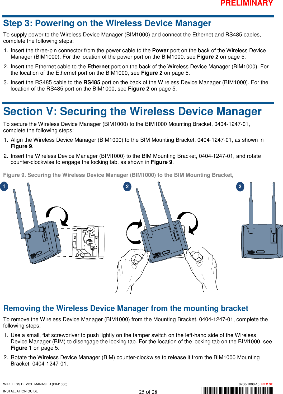 PRELIMINARY WIRELESS DEVICE MANAGER (BIM1000)      8200-1088-15, REV 3E INSTALLATION GUIDE    25 of 28        *8200-1088-15* Step 3: Powering on the Wireless Device Manager To supply power to the Wireless Device Manager (BIM1000) and connect the Ethernet and RS485 cables, complete the following steps:  1. Insert the three-pin connector from the power cable to the Power port on the back of the Wireless Device Manager (BIM1000). For the location of the power port on the BIM1000, see Figure 2 on page 5. 2. Insert the Ethernet cable to the Ethernet port on the back of the Wireless Device Manager (BIM1000). For the location of the Ethernet port on the BIM1000, see Figure 2 on page 5. 3. Insert the RS485 cable to the RS485 port on the back of the Wireless Device Manager (BIM1000). For the location of the RS485 port on the BIM1000, see Figure 2 on page 5.  Section V: Securing the Wireless Device Manager To secure the Wireless Device Manager (BIM1000) to the BIM1000 Mounting Bracket, 0404-1247-01, complete the following steps: 1. Align the Wireless Device Manager (BIM1000) to the BIM Mounting Bracket, 0404-1247-01, as shown in Figure 9. 2. Insert the Wireless Device Manager (BIM1000) to the BIM Mounting Bracket, 0404-1247-01, and rotate counter-clockwise to engage the locking tab, as shown in Figure 9. Figure 9. Securing the Wireless Device Manager (BIM1000) to the BIM Mounting Bracket,   Removing the Wireless Device Manager from the mounting bracket To remove the Wireless Device Manager (BIM1000) from the Mounting Bracket, 0404-1247-01, complete the following steps: 1. Use a small, flat screwdriver to push lightly on the tamper switch on the left-hand side of the Wireless Device Manager (BIM) to disengage the locking tab. For the location of the locking tab on the BIM1000, see Figure 1 on page 5. 2. Rotate the Wireless Device Manager (BIM) counter-clockwise to release it from the BIM1000 Mounting Bracket, 0404-1247-01. 1 2 3 