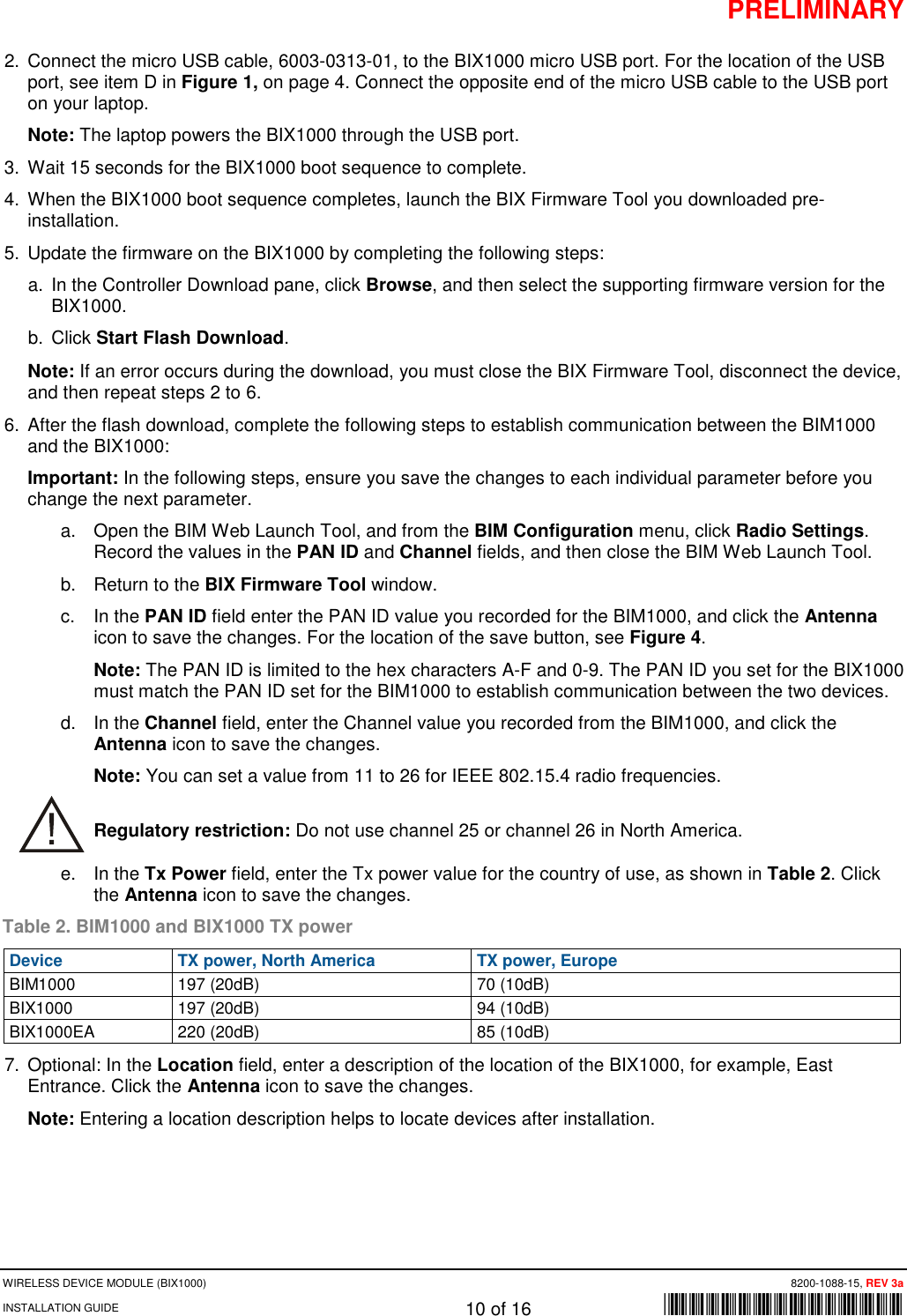 PRELIMINARY WIRELESS DEVICE MODULE (BIX1000)      8200-1088-15, REV 3a INSTALLATION GUIDE    10 of 16    *8200-1088-15* 2. Connect the micro USB cable, 6003-0313-01, to the BIX1000 micro USB port. For the location of the USB port, see item D in Figure 1, on page 4. Connect the opposite end of the micro USB cable to the USB port on your laptop. Note: The laptop powers the BIX1000 through the USB port.  3. Wait 15 seconds for the BIX1000 boot sequence to complete.  4. When the BIX1000 boot sequence completes, launch the BIX Firmware Tool you downloaded pre-installation. 5.  Update the firmware on the BIX1000 by completing the following steps: a. In the Controller Download pane, click Browse, and then select the supporting firmware version for the BIX1000. b. Click Start Flash Download.    Note: If an error occurs during the download, you must close the BIX Firmware Tool, disconnect the device, and then repeat steps 2 to 6. 6. After the flash download, complete the following steps to establish communication between the BIM1000 and the BIX1000: Important: In the following steps, ensure you save the changes to each individual parameter before you change the next parameter.  a. Open the BIM Web Launch Tool, and from the BIM Configuration menu, click Radio Settings. Record the values in the PAN ID and Channel fields, and then close the BIM Web Launch Tool.  b. Return to the BIX Firmware Tool window. c.  In the PAN ID field enter the PAN ID value you recorded for the BIM1000, and click the Antenna icon to save the changes. For the location of the save button, see Figure 4. Note: The PAN ID is limited to the hex characters A-F and 0-9. The PAN ID you set for the BIX1000 must match the PAN ID set for the BIM1000 to establish communication between the two devices.  d. In the Channel field, enter the Channel value you recorded from the BIM1000, and click the Antenna icon to save the changes.  Note: You can set a value from 11 to 26 for IEEE 802.15.4 radio frequencies.  Regulatory restriction: Do not use channel 25 or channel 26 in North America. e. In the Tx Power field, enter the Tx power value for the country of use, as shown in Table 2. Click the Antenna icon to save the changes.  Table 2. BIM1000 and BIX1000 TX power Device TX power, North America TX power, Europe BIM1000 197 (20dB) 70 (10dB) BIX1000 197 (20dB) 94 (10dB) BIX1000EA 220 (20dB) 85 (10dB) 7. Optional: In the Location field, enter a description of the location of the BIX1000, for example, East Entrance. Click the Antenna icon to save the changes. Note: Entering a location description helps to locate devices after installation.  