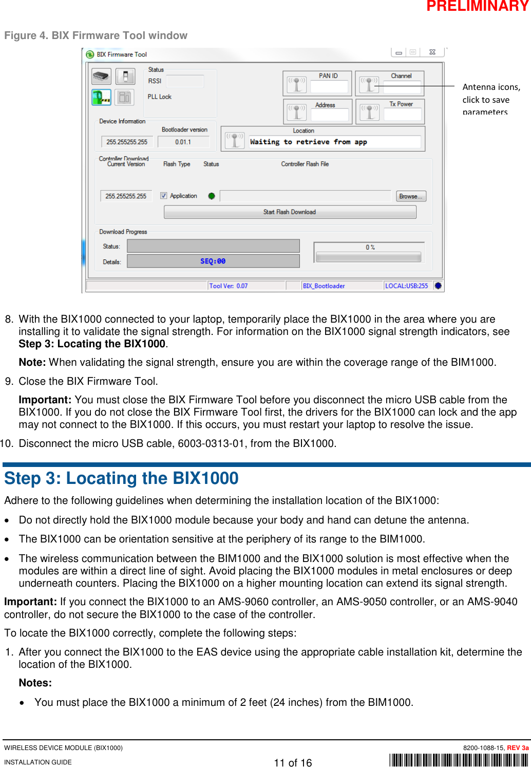 PRELIMINARY WIRELESS DEVICE MODULE (BIX1000)      8200-1088-15, REV 3a INSTALLATION GUIDE    11 of 16    *8200-1088-15* Figure 4. BIX Firmware Tool window  8. With the BIX1000 connected to your laptop, temporarily place the BIX1000 in the area where you are installing it to validate the signal strength. For information on the BIX1000 signal strength indicators, see Step 3: Locating the BIX1000. Note: When validating the signal strength, ensure you are within the coverage range of the BIM1000. 9. Close the BIX Firmware Tool. Important: You must close the BIX Firmware Tool before you disconnect the micro USB cable from the BIX1000. If you do not close the BIX Firmware Tool first, the drivers for the BIX1000 can lock and the app may not connect to the BIX1000. If this occurs, you must restart your laptop to resolve the issue.  10. Disconnect the micro USB cable, 6003-0313-01, from the BIX1000. Step 3: Locating the BIX1000 Adhere to the following guidelines when determining the installation location of the BIX1000: • Do not directly hold the BIX1000 module because your body and hand can detune the antenna. • The BIX1000 can be orientation sensitive at the periphery of its range to the BIM1000.  • The wireless communication between the BIM1000 and the BIX1000 solution is most effective when the modules are within a direct line of sight. Avoid placing the BIX1000 modules in metal enclosures or deep underneath counters. Placing the BIX1000 on a higher mounting location can extend its signal strength.  Important: If you connect the BIX1000 to an AMS-9060 controller, an AMS-9050 controller, or an AMS-9040 controller, do not secure the BIX1000 to the case of the controller.  To locate the BIX1000 correctly, complete the following steps: 1. After you connect the BIX1000 to the EAS device using the appropriate cable installation kit, determine the location of the BIX1000. Notes:  • You must place the BIX1000 a minimum of 2 feet (24 inches) from the BIM1000. Antenna icons, click to save parameters 