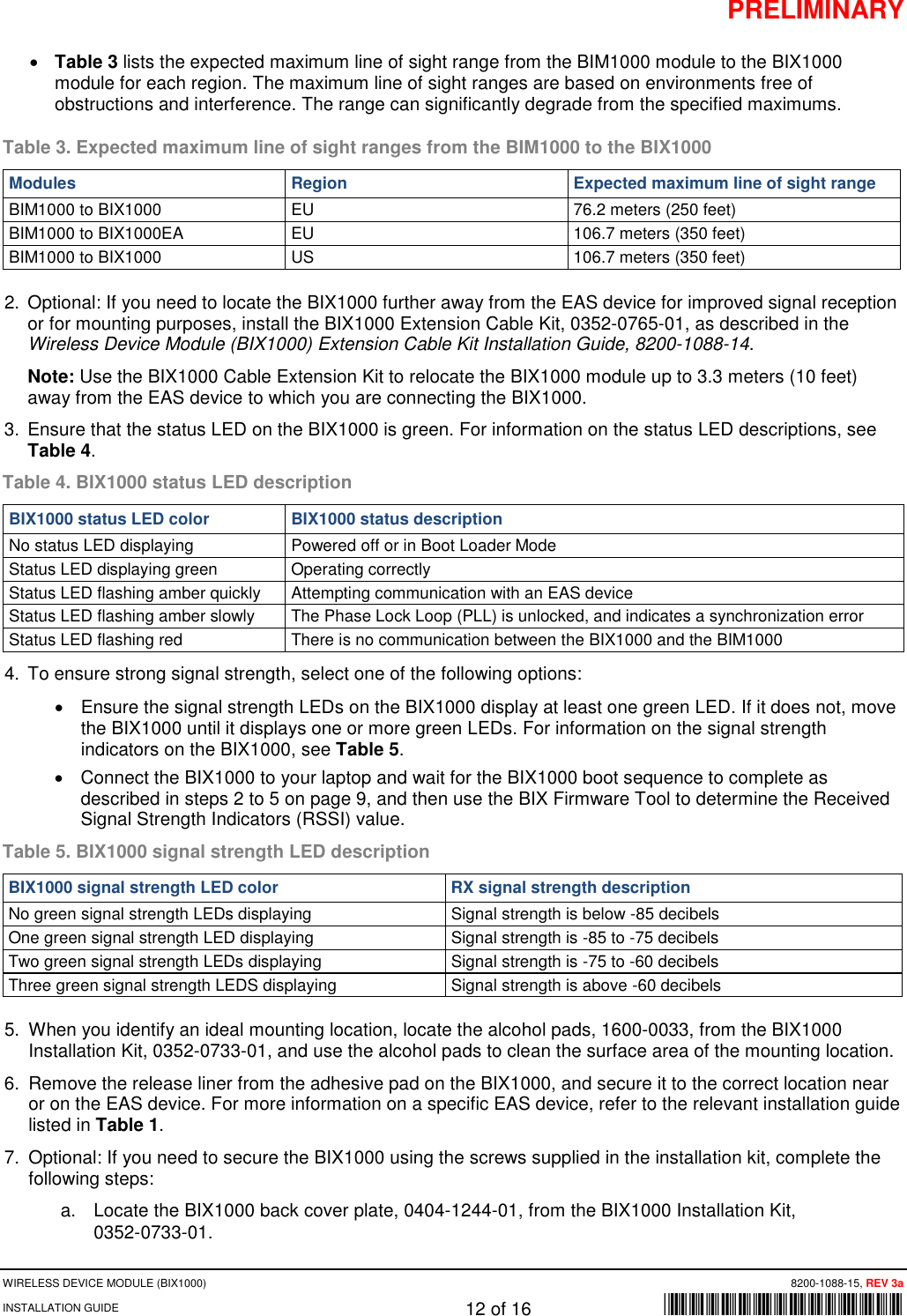 PRELIMINARY WIRELESS DEVICE MODULE (BIX1000)      8200-1088-15, REV 3a INSTALLATION GUIDE    12 of 16    *8200-1088-15* • Table 3 lists the expected maximum line of sight range from the BIM1000 module to the BIX1000 module for each region. The maximum line of sight ranges are based on environments free of obstructions and interference. The range can significantly degrade from the specified maximums.  Table 3. Expected maximum line of sight ranges from the BIM1000 to the BIX1000 Modules  Region Expected maximum line of sight range BIM1000 to BIX1000 EU 76.2 meters (250 feet) BIM1000 to BIX1000EA EU 106.7 meters (350 feet) BIM1000 to BIX1000 US 106.7 meters (350 feet) 2. Optional: If you need to locate the BIX1000 further away from the EAS device for improved signal reception or for mounting purposes, install the BIX1000 Extension Cable Kit, 0352-0765-01, as described in the Wireless Device Module (BIX1000) Extension Cable Kit Installation Guide, 8200-1088-14.  Note: Use the BIX1000 Cable Extension Kit to relocate the BIX1000 module up to 3.3 meters (10 feet) away from the EAS device to which you are connecting the BIX1000.  3. Ensure that the status LED on the BIX1000 is green. For information on the status LED descriptions, see Table 4. Table 4. BIX1000 status LED description BIX1000 status LED color BIX1000 status description No status LED displaying Powered off or in Boot Loader Mode Status LED displaying green Operating correctly Status LED flashing amber quickly  Attempting communication with an EAS device Status LED flashing amber slowly The Phase Lock Loop (PLL) is unlocked, and indicates a synchronization error Status LED flashing red There is no communication between the BIX1000 and the BIM1000 4. To ensure strong signal strength, select one of the following options: • Ensure the signal strength LEDs on the BIX1000 display at least one green LED. If it does not, move the BIX1000 until it displays one or more green LEDs. For information on the signal strength indicators on the BIX1000, see Table 5. • Connect the BIX1000 to your laptop and wait for the BIX1000 boot sequence to complete as described in steps 2 to 5 on page 9, and then use the BIX Firmware Tool to determine the Received Signal Strength Indicators (RSSI) value.  Table 5. BIX1000 signal strength LED description BIX1000 signal strength LED color RX signal strength description No green signal strength LEDs displaying Signal strength is below -85 decibels One green signal strength LED displaying Signal strength is -85 to -75 decibels Two green signal strength LEDs displaying Signal strength is -75 to -60 decibels Three green signal strength LEDS displaying Signal strength is above -60 decibels 5. When you identify an ideal mounting location, locate the alcohol pads, 1600-0033, from the BIX1000 Installation Kit, 0352-0733-01, and use the alcohol pads to clean the surface area of the mounting location.  6. Remove the release liner from the adhesive pad on the BIX1000, and secure it to the correct location near or on the EAS device. For more information on a specific EAS device, refer to the relevant installation guide listed in Table 1. 7. Optional: If you need to secure the BIX1000 using the screws supplied in the installation kit, complete the following steps: a. Locate the BIX1000 back cover plate, 0404-1244-01, from the BIX1000 Installation Kit,  0352-0733-01. 