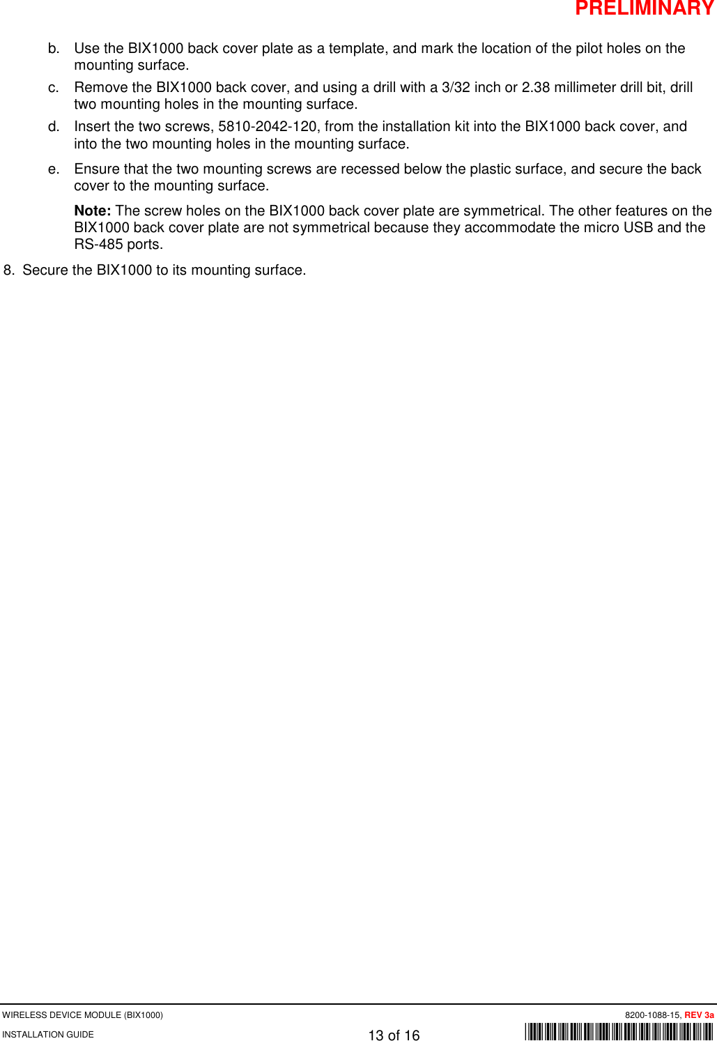 PRELIMINARY WIRELESS DEVICE MODULE (BIX1000)      8200-1088-15, REV 3a INSTALLATION GUIDE    13 of 16    *8200-1088-15* b. Use the BIX1000 back cover plate as a template, and mark the location of the pilot holes on the mounting surface. c. Remove the BIX1000 back cover, and using a drill with a 3/32 inch or 2.38 millimeter drill bit, drill two mounting holes in the mounting surface.  d. Insert the two screws, 5810-2042-120, from the installation kit into the BIX1000 back cover, and into the two mounting holes in the mounting surface.  e. Ensure that the two mounting screws are recessed below the plastic surface, and secure the back cover to the mounting surface.  Note: The screw holes on the BIX1000 back cover plate are symmetrical. The other features on the BIX1000 back cover plate are not symmetrical because they accommodate the micro USB and the RS-485 ports.  8. Secure the BIX1000 to its mounting surface.  