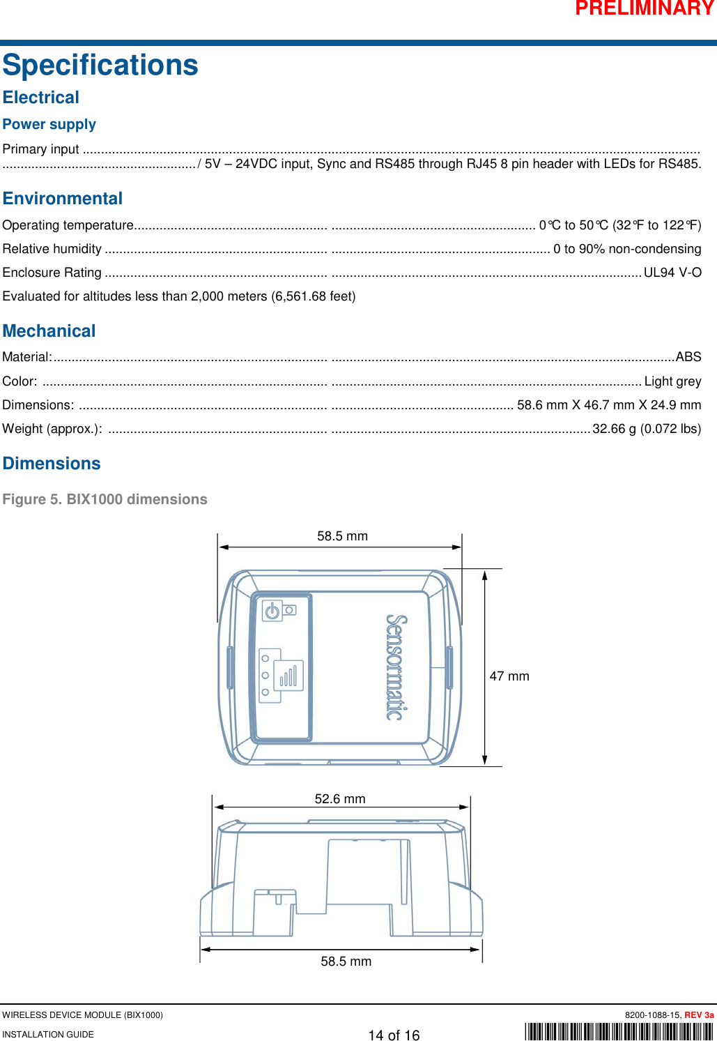 PRELIMINARY WIRELESS DEVICE MODULE (BIX1000)      8200-1088-15, REV 3a INSTALLATION GUIDE    14 of 16    *8200-1088-15* Specifications Electrical Power supply Primary input ......................................................................................................................................................................... ..................................................... / 5V – 24VDC input, Sync and RS485 through RJ45 8 pin header with LEDs for RS485. Environmental Operating temperature .....................................................  ........................................................ 0°C to 50°C (32°F to 122°F) Relative humidity .............................................................  ............................................................ 0 to 90% non-condensing Enclosure Rating .............................................................  ..................................................................................... UL94 V-O Evaluated for altitudes less than 2,000 meters (6,561.68 feet) Mechanical Material: ...........................................................................  .............................................................................................. ABS Color:  ..............................................................................  ..................................................................................... Light grey Dimensions:  ....................................................................  .................................................. 58.6 mm X 46.7 mm X 24.9 mm Weight (approx.):  ............................................................  ....................................................................... 32.66 g (0.072 lbs) Dimensions Figure 5. BIX1000 dimensions     58.5 mm 47 mm 58.5 mm 52.6 mm 