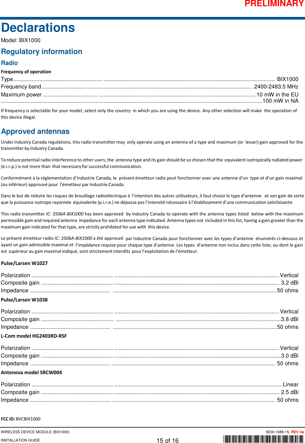 PRELIMINARY WIRELESS DEVICE MODULE (BIX1000)      8200-1088-15, REV 3a INSTALLATION GUIDE    15 of 16    *8200-1088-15* Declarations Model: BIX1000 Regulatory information Radio Frequency of operation Type.......................................................... ..............................................................................................................  BIX1000 Frequency band............................. .......................................................................................................... .2400-2483.5 MHz Maximum power ...................................  ..................................................................................................... 10 mW in the EU........................................................................................................................................................................ 100 mW in NA If frequency is selectable for your model, select only the country in which you are using the device. Any other selection will make the operation of this device illegal. Approved antennas Under Industry Canada regulations, this radio transmitter may only operate using an antenna of a type and maximum (or lesser) gain approved for the transmitter by Industry Canada. To reduce potential radio interference to other users, the antenna type and its gain should be so chosen that the equivalent isotropically radiated power (e.i.r.p.) is not more than that necessary for successful communication. Conformément à la réglementation d’Industrie Canada, le présent émetteur radio peut fonctionner avec une antenne d’un type et d’un gain maximal (ou inférieur) approuvé pour l’émetteur par Industrie Canada. Dans le but de réduire les risques de brouillage radioélectrique à  l’intention des autres utilisateurs, il faut choisir le type d’antenne et son gain de sorte que la puissance isotrope rayonnée équivalente (p.i.r.e.) ne dépasse pas l’intensité nécessaire à l’établissement d’une communication satisfaisante. This radio transmitter IC: 3506A-BIX1000 has been approved by Industry Canada to operate with the antenna types listed below with the maximum permissible gain and required antenna impedance for each antenna type indicated. Antenna types not included in this list, having a gain greater than the maximum gain indicated for that type, are strictly prohibited for use with this device. Le présent émetteur radio IC: 3506A-BIX1000 a été approuvé par Industrie Canada pour fonctionner avec les types d’antenne énumérés ci-dessous et ayant un gain admissible maximal et l’impédance requise pour chaque type d’antenne. Les types d’antenne non inclus dans cette liste, ou dont le gain est supérieur au gain maximal indiqué, sont strictement interdits pour l’exploitation de l’émetteur. Pulse/Larsen W1027 Polarization ..................................................... .......................................................................................................... Vertical Composite gain ............................................... ..........................................................................................................  3.2 dBi Impedance ....................................................  ......................................................................................................... 50 ohms Pulse/Larsen W1038 Polarization ..................................................... .......................................................................................................... Vertical Composite gain ...............................................  .......................................................................................................... 3.8 dBi Impedance ....................................................  ......................................................................................................... 50 ohms L-Com model HG2403RD-RSF Polarization ..................................................... .......................................................................................................... Vertical Composite gain ............................................... ........................................................................................................... 3.0 dBi Impedance .................................................... .........................................................................................................  50 ohms Antenova model SRCW004 Polarization ..................................................... ............................................................................................................ Linear Composite gain ............................................... ..........................................................................................................  2.5 dBi Impedance .................................................... .........................................................................................................  50 ohms  FCC ID: BVCBIX1000 
