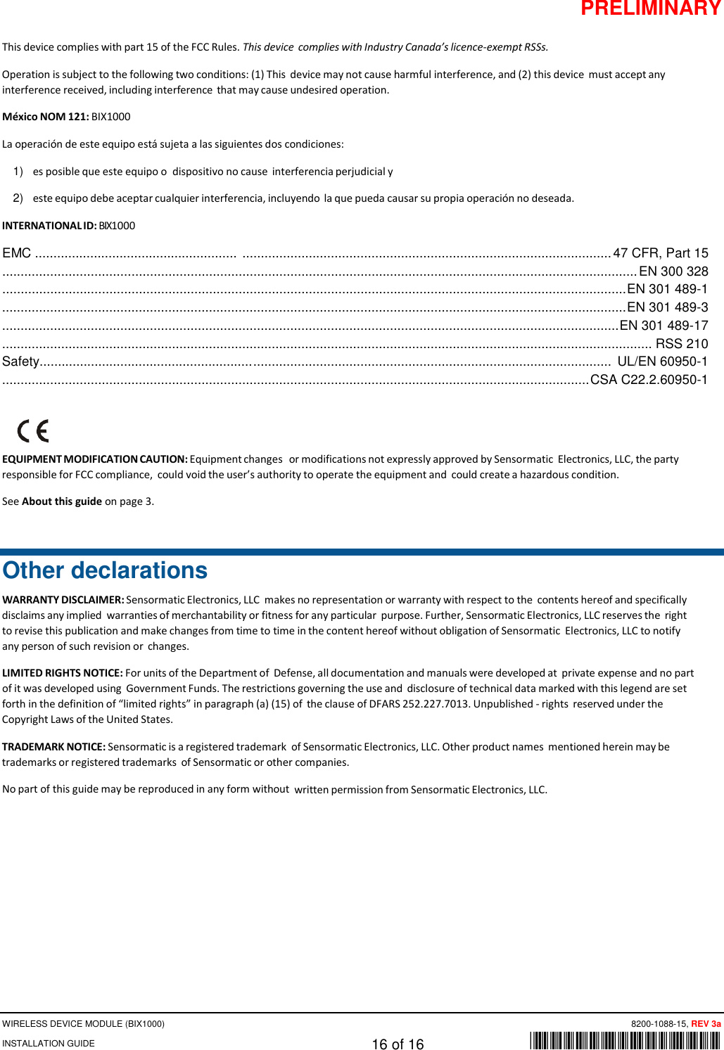 PRELIMINARY WIRELESS DEVICE MODULE (BIX1000)      8200-1088-15, REV 3a INSTALLATION GUIDE    16 of 16    *8200-1088-15* This device complies with part 15 of the FCC Rules. This device complies with Industry Canada’s licence-exempt RSSs. Operation is subject to the following two conditions: (1) This device may not cause harmful interference, and (2) this device must accept any interference received, including interference that may cause undesired operation. México NOM 121: BIX1000 La operación de este equipo está sujeta a las siguientes dos condiciones: 1) es posible que este equipo o  dispositivo no cause interferencia perjudicial y 2) este equipo debe aceptar cualquier interferencia, incluyendo la que pueda causar su propia operación no deseada. INTERNATIONAL ID: BIX1000 EMC .......................................................  .................................................................................................... 47 CFR, Part 15 ............................................................................................................................................................................ EN 300 328 ......................................................................................................................................................................... EN 301 489-1 ......................................................................................................................................................................... EN 301 489-3 ....................................................................................................................................................................... EN 301 489-17 ................................................................................................................................................................................ RSS 210 Safety.......................................................... .................................................................................................  UL/EN 60950-1 ............................................................................................................................................................... CSA C22.2.60950-1     EQUIPMENT MODIFICATION CAUTION: Equipment changes or modifications not expressly approved by Sensormatic Electronics, LLC, the party responsible for FCC compliance, could void the user’s authority to operate the equipment and could create a hazardous condition. See About this guide on page 3.  Other declarations WARRANTY DISCLAIMER: Sensormatic Electronics, LLC makes no representation or warranty with respect to the contents hereof and specifically disclaims any implied warranties of merchantability or fitness for any particular purpose. Further, Sensormatic Electronics, LLC reserves the right to revise this publication and make changes from time to time in the content hereof without obligation of Sensormatic Electronics, LLC to notify any person of such revision or changes. LIMITED RIGHTS NOTICE: For units of the Department of Defense, all documentation and manuals were developed at private expense and no part of it was developed using Government Funds. The restrictions governing the use and disclosure of technical data marked with this legend are set forth in the definition of “limited rights” in paragraph (a) (15) of the clause of DFARS 252.227.7013. Unpublished - rights reserved under the Copyright Laws of the United States. TRADEMARK NOTICE: Sensormatic is a registered trademark of Sensormatic Electronics, LLC. Other product names mentioned herein may be trademarks or registered trademarks of Sensormatic or other companies. No part of this guide may be reproduced in any form without written permission from Sensormatic Electronics, LLC. 