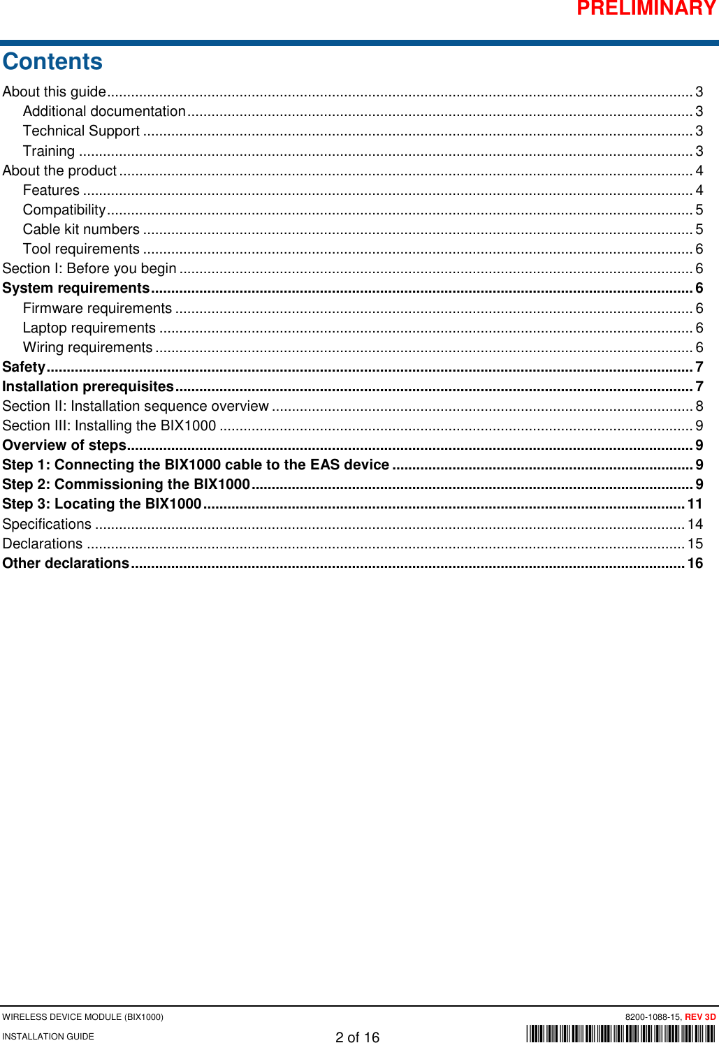 PRELIMINARY WIRELESS DEVICE MODULE (BIX1000) 8200-1088-15, REV 3D INSTALLATION GUIDE 2 of 16      *8200-1088-15* Contents About this guide .................................................................................................................................................. 3 Additional documentation .............................................................................................................................. 3 Technical Support ......................................................................................................................................... 3 Training ......................................................................................................................................................... 3 About the product ............................................................................................................................................... 4 Features ........................................................................................................................................................ 4 Compatibility .................................................................................................................................................. 5 Cable kit numbers ......................................................................................................................................... 5 Tool requirements ......................................................................................................................................... 6 Section I: Before you begin ................................................................................................................................ 6 System requirements ....................................................................................................................................... 6 Firmware requirements ................................................................................................................................. 6 Laptop requirements ..................................................................................................................................... 6 Wiring requirements ...................................................................................................................................... 6 Safety ................................................................................................................................................................. 7 Installation prerequisites ................................................................................................................................. 7 Section II: Installation sequence overview ......................................................................................................... 8 Section III: Installing the BIX1000 ...................................................................................................................... 9 Overview of steps ............................................................................................................................................. 9 Step 1: Connecting the BIX1000 cable to the EAS device ........................................................................... 9 Step 2: Commissioning the BIX1000 .............................................................................................................. 9 Step 3: Locating the BIX1000 ........................................................................................................................ 11 Specifications ................................................................................................................................................... 14 Declarations ..................................................................................................................................................... 15 Other declarations .......................................................................................................................................... 16       