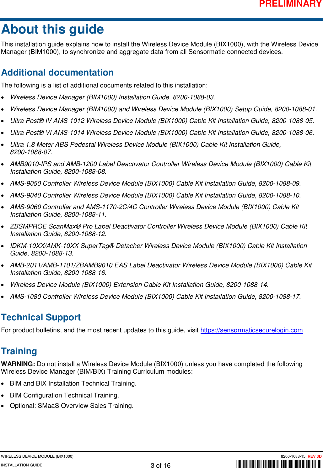 PRELIMINARY WIRELESS DEVICE MODULE (BIX1000) 8200-1088-15, REV 3D INSTALLATION GUIDE 3 of 16      *8200-1088-15* About this guide This installation guide explains how to install the Wireless Device Module (BIX1000), with the Wireless Device Manager (BIM1000), to synchronize and aggregate data from all Sensormatic-connected devices. Additional documentation The following is a list of additional documents related to this installation: • Wireless Device Manager (BIM1000) Installation Guide, 8200-1088-03. • Wireless Device Manager (BIM1000) and Wireless Device Module (BIX1000) Setup Guide, 8200-1088-01.  • Ultra Post® IV AMS-1012 Wireless Device Module (BIX1000) Cable Kit Installation Guide, 8200-1088-05. • Ultra Post® VI AMS-1014 Wireless Device Module (BIX1000) Cable Kit Installation Guide, 8200-1088-06. • Ultra 1.8 Meter ABS Pedestal Wireless Device Module (BIX1000) Cable Kit Installation Guide,  8200-1088-07. • AMB9010-IPS and AMB-1200 Label Deactivator Controller Wireless Device Module (BIX1000) Cable Kit Installation Guide, 8200-1088-08. • AMS-9050 Controller Wireless Device Module (BIX1000) Cable Kit Installation Guide, 8200-1088-09. • AMS-9040 Controller Wireless Device Module (BIX1000) Cable Kit Installation Guide, 8200-1088-10. • AMS-9060 Controller and AMS-1170-2C/4C Controller Wireless Device Module (BIX1000) Cable Kit Installation Guide, 8200-1088-11. • ZBSMPROE ScanMax® Pro Label Deactivator Controller Wireless Device Module (BIX1000) Cable Kit Installation Guide, 8200-1088-12. • IDKM-10XX/AMK-10XX SuperTag® Detacher Wireless Device Module (BIX1000) Cable Kit Installation Guide, 8200-1088-13. • AMB-2011/AMB-1101/ZBAMB9010 EAS Label Deactivator Wireless Device Module (BIX1000) Cable Kit Installation Guide, 8200-1088-16. • Wireless Device Module (BIX1000) Extension Cable Kit Installation Guide, 8200-1088-14. • AMS-1080 Controller Wireless Device Module (BIX1000) Cable Kit Installation Guide, 8200-1088-17. Technical Support For product bulletins, and the most recent updates to this guide, visit https://sensormaticsecurelogin.com Training  WARNING: Do not install a Wireless Device Module (BIX1000) unless you have completed the following Wireless Device Manager (BIM/BIX) Training Curriculum modules: • BIM and BIX Installation Technical Training. • BIM Configuration Technical Training. • Optional: SMaaS Overview Sales Training.    