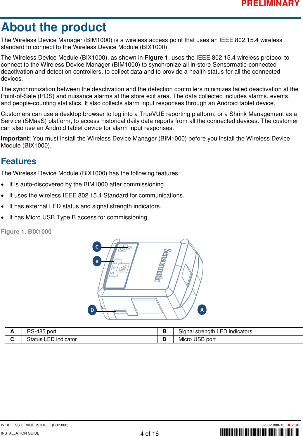 PRELIMINARY WIRELESS DEVICE MODULE (BIX1000) 8200-1088-15, REV 3D INSTALLATION GUIDE 4 of 16      *8200-1088-15* About the product The Wireless Device Manager (BIM1000) is a wireless access point that uses an IEEE 802.15.4 wireless standard to connect to the Wireless Device Module (BIX1000).  The Wireless Device Module (BIX1000), as shown in Figure 1, uses the IEEE 802.15.4 wireless protocol to connect to the Wireless Device Manager (BIM1000) to synchronize all in-store Sensormatic-connected deactivation and detection controllers, to collect data and to provide a health status for all the connected devices. The synchronization between the deactivation and the detection controllers minimizes failed deactivation at the Point-of-Sale (POS) and nuisance alarms at the store exit area. The data collected includes alarms, events, and people-counting statistics. It also collects alarm input responses through an Android tablet device.  Customers can use a desktop browser to log into a TrueVUE reporting platform, or a Shrink Management as a Service (SMaaS) platform, to access historical daily data reports from all the connected devices. The customer can also use an Android tablet device for alarm input responses.  Important: You must install the Wireless Device Manager (BIM1000) before you install the Wireless Device Module (BIX1000). Features The Wireless Device Module (BIX1000) has the following features: • It is auto-discovered by the BIM1000 after commissioning.  • It uses the wireless IEEE 802.15.4 Standard for communications. • It has external LED status and signal strength indicators.  • It has Micro USB Type B access for commissioning. Figure 1. BIX1000  A RS-485 port B Signal strength LED indicators C Status LED indicator D Micro USB port     A B C D 