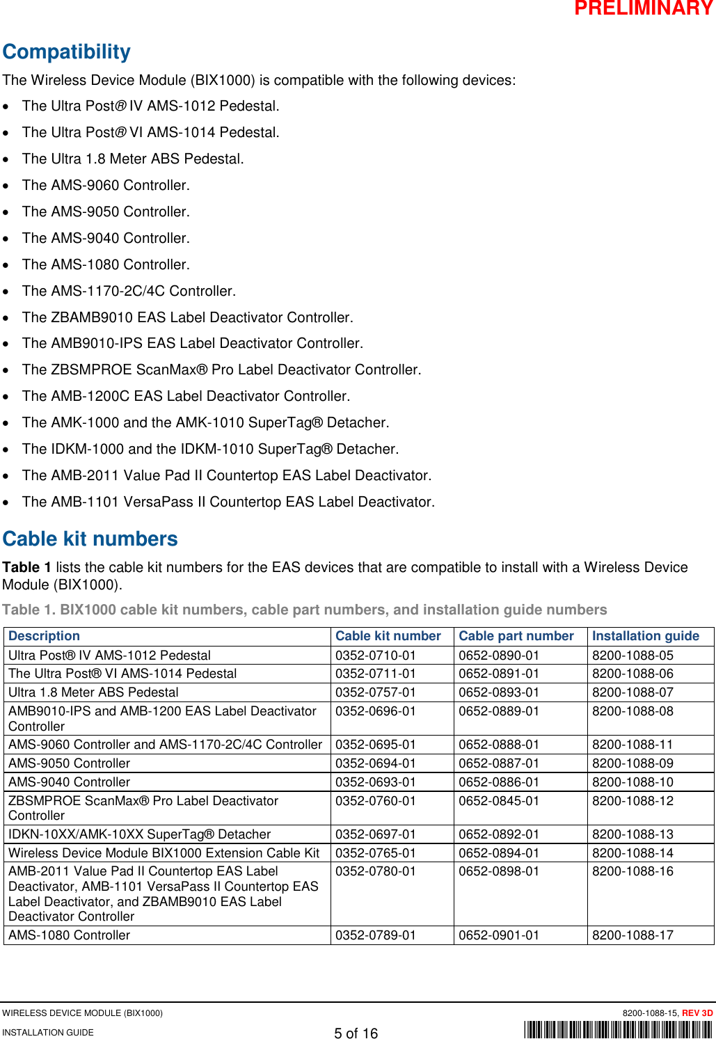 PRELIMINARY WIRELESS DEVICE MODULE (BIX1000) 8200-1088-15, REV 3D INSTALLATION GUIDE 5 of 16      *8200-1088-15* Compatibility The Wireless Device Module (BIX1000) is compatible with the following devices: • The Ultra Post® IV AMS-1012 Pedestal. • The Ultra Post® VI AMS-1014 Pedestal. • The Ultra 1.8 Meter ABS Pedestal. • The AMS-9060 Controller. • The AMS-9050 Controller. • The AMS-9040 Controller. • The AMS-1080 Controller.  • The AMS-1170-2C/4C Controller. • The ZBAMB9010 EAS Label Deactivator Controller. • The AMB9010-IPS EAS Label Deactivator Controller. • The ZBSMPROE ScanMax® Pro Label Deactivator Controller. • The AMB-1200C EAS Label Deactivator Controller. • The AMK-1000 and the AMK-1010 SuperTag® Detacher. • The IDKM-1000 and the IDKM-1010 SuperTag® Detacher. • The AMB-2011 Value Pad II Countertop EAS Label Deactivator. • The AMB-1101 VersaPass II Countertop EAS Label Deactivator. Cable kit numbers  Table 1 lists the cable kit numbers for the EAS devices that are compatible to install with a Wireless Device Module (BIX1000). Table 1. BIX1000 cable kit numbers, cable part numbers, and installation guide numbers Description Cable kit number Cable part number Installation guide Ultra Post® IV AMS-1012 Pedestal 0352-0710-01 0652-0890-01 8200-1088-05 The Ultra Post® VI AMS-1014 Pedestal 0352-0711-01 0652-0891-01 8200-1088-06 Ultra 1.8 Meter ABS Pedestal 0352-0757-01 0652-0893-01 8200-1088-07 AMB9010-IPS and AMB-1200 EAS Label Deactivator Controller 0352-0696-01 0652-0889-01 8200-1088-08 AMS-9060 Controller and AMS-1170-2C/4C Controller 0352-0695-01 0652-0888-01 8200-1088-11 AMS-9050 Controller 0352-0694-01 0652-0887-01 8200-1088-09 AMS-9040 Controller 0352-0693-01 0652-0886-01 8200-1088-10 ZBSMPROE ScanMax® Pro Label Deactivator Controller 0352-0760-01 0652-0845-01 8200-1088-12 IDKN-10XX/AMK-10XX SuperTag® Detacher 0352-0697-01 0652-0892-01 8200-1088-13 Wireless Device Module BIX1000 Extension Cable Kit 0352-0765-01 0652-0894-01 8200-1088-14 AMB-2011 Value Pad II Countertop EAS Label Deactivator, AMB-1101 VersaPass II Countertop EAS Label Deactivator, and ZBAMB9010 EAS Label Deactivator Controller 0352-0780-01 0652-0898-01 8200-1088-16 AMS-1080 Controller 0352-0789-01 0652-0901-01 8200-1088-17  