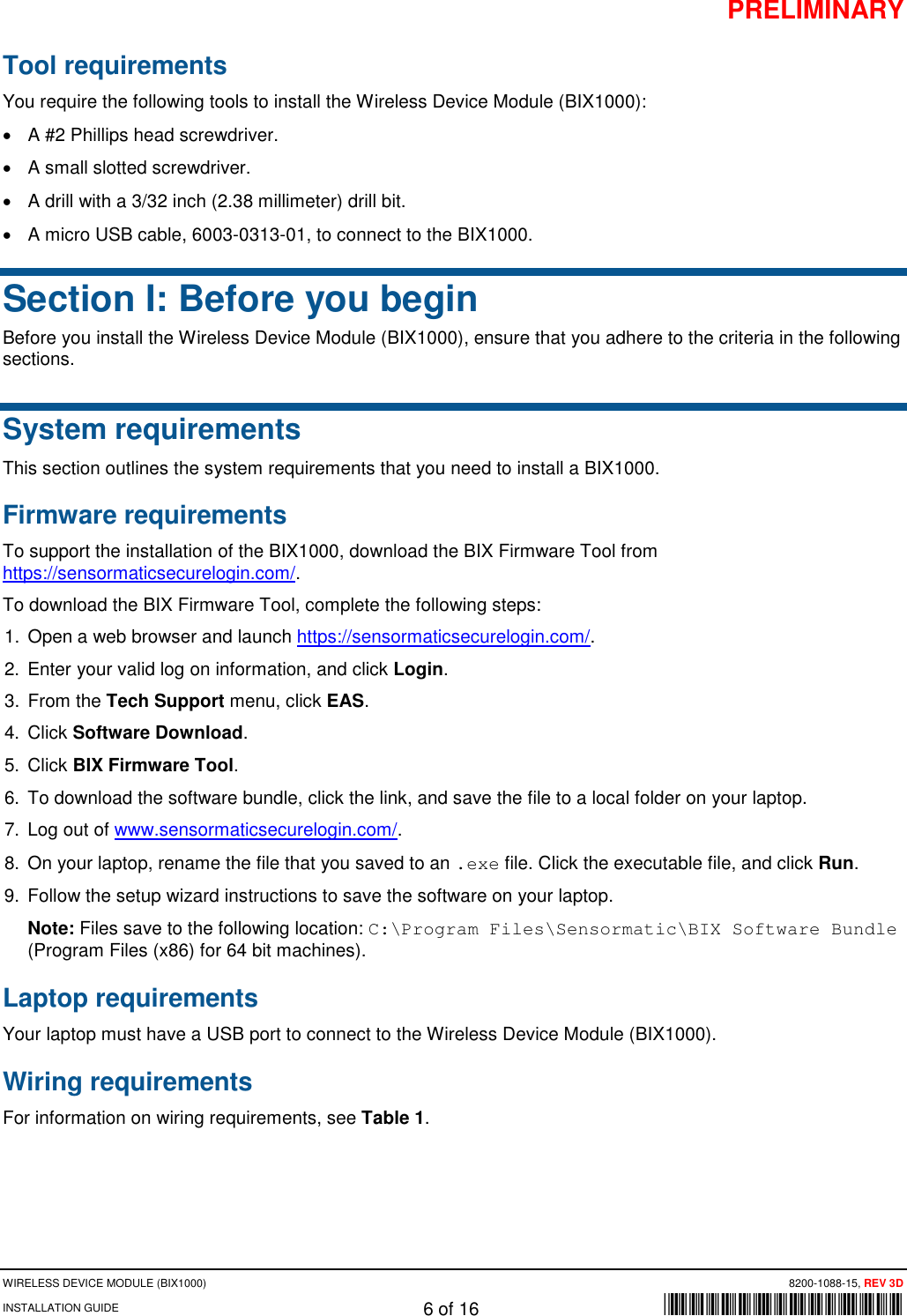 PRELIMINARY WIRELESS DEVICE MODULE (BIX1000) 8200-1088-15, REV 3D INSTALLATION GUIDE 6 of 16      *8200-1088-15* Tool requirements  You require the following tools to install the Wireless Device Module (BIX1000): • A #2 Phillips head screwdriver. • A small slotted screwdriver.  • A drill with a 3/32 inch (2.38 millimeter) drill bit.  • A micro USB cable, 6003-0313-01, to connect to the BIX1000. Section I: Before you begin Before you install the Wireless Device Module (BIX1000), ensure that you adhere to the criteria in the following sections. System requirements This section outlines the system requirements that you need to install a BIX1000. Firmware requirements To support the installation of the BIX1000, download the BIX Firmware Tool from https://sensormaticsecurelogin.com/.  To download the BIX Firmware Tool, complete the following steps: 1. Open a web browser and launch https://sensormaticsecurelogin.com/. 2. Enter your valid log on information, and click Login. 3. From the Tech Support menu, click EAS. 4. Click Software Download. 5. Click BIX Firmware Tool.  6. To download the software bundle, click the link, and save the file to a local folder on your laptop.  7. Log out of www.sensormaticsecurelogin.com/. 8. On your laptop, rename the file that you saved to an .exe file. Click the executable file, and click Run. 9. Follow the setup wizard instructions to save the software on your laptop.  Note: Files save to the following location: C:\Program Files\Sensormatic\BIX Software Bundle (Program Files (x86) for 64 bit machines).  Laptop requirements Your laptop must have a USB port to connect to the Wireless Device Module (BIX1000).  Wiring requirements For information on wiring requirements, see Table 1.    