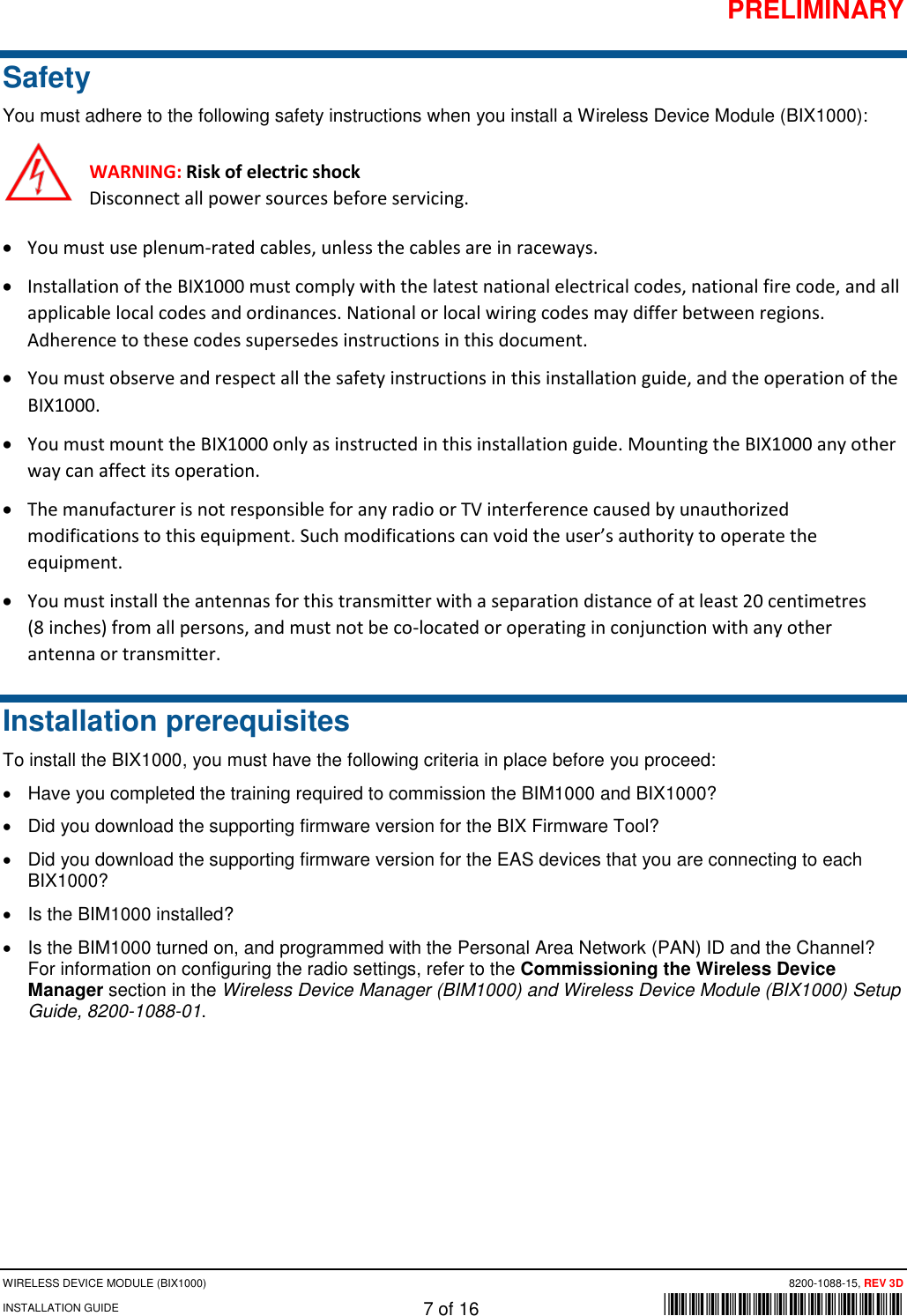 PRELIMINARY WIRELESS DEVICE MODULE (BIX1000) 8200-1088-15, REV 3D INSTALLATION GUIDE 7 of 16      *8200-1088-15* Safety You must adhere to the following safety instructions when you install a Wireless Device Module (BIX1000): WARNING: Risk of electric shock Disconnect all power sources before servicing. • You must use plenum-rated cables, unless the cables are in raceways. • Installation of the BIX1000 must comply with the latest national electrical codes, national fire code, and all applicable local codes and ordinances. National or local wiring codes may differ between regions. Adherence to these codes supersedes instructions in this document.  • You must observe and respect all the safety instructions in this installation guide, and the operation of the BIX1000.  • You must mount the BIX1000 only as instructed in this installation guide. Mounting the BIX1000 any other way can affect its operation. • The manufacturer is not responsible for any radio or TV interference caused by unauthorized modifications to this equipment. Such modifications can void the user’s authority to operate the equipment.  • You must install the antennas for this transmitter with a separation distance of at least 20 centimetres  (8 inches) from all persons, and must not be co-located or operating in conjunction with any other antenna or transmitter. Installation prerequisites To install the BIX1000, you must have the following criteria in place before you proceed: • Have you completed the training required to commission the BIM1000 and BIX1000? • Did you download the supporting firmware version for the BIX Firmware Tool?  • Did you download the supporting firmware version for the EAS devices that you are connecting to each BIX1000?  • Is the BIM1000 installed? • Is the BIM1000 turned on, and programmed with the Personal Area Network (PAN) ID and the Channel? For information on configuring the radio settings, refer to the Commissioning the Wireless Device Manager section in the Wireless Device Manager (BIM1000) and Wireless Device Module (BIX1000) Setup Guide, 8200-1088-01.    