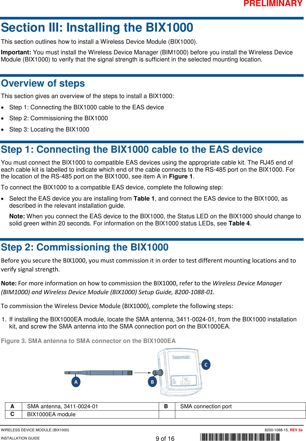 PRELIMINARY WIRELESS DEVICE MODULE (BIX1000)      8200-1088-15, REV 3a INSTALLATION GUIDE    9 of 16    *8200-1088-15* Section III: Installing the BIX1000 This section outlines how to install a Wireless Device Module (BIX1000). Important: You must install the Wireless Device Manager (BIM1000) before you install the Wireless Device Module (BIX1000) to verify that the signal strength is sufficient in the selected mounting location.  Overview of steps This section gives an overview of the steps to install a BIX1000: • Step 1: Connecting the BIX1000 cable to the EAS device  • Step 2: Commissioning the BIX1000 • Step 3: Locating the BIX1000 Step 1: Connecting the BIX1000 cable to the EAS device You must connect the BIX1000 to compatible EAS devices using the appropriate cable kit. The RJ45 end of each cable kit is labelled to indicate which end of the cable connects to the RS-485 port on the BIX1000. For the location of the RS-485 port on the BIX1000, see item A in Figure 1. To connect the BIX1000 to a compatible EAS device, complete the following step:  • Select the EAS device you are installing from Table 1, and connect the EAS device to the BIX1000, as described in the relevant installation guide.  Note: When you connect the EAS device to the BIX1000, the Status LED on the BIX1000 should change to solid green within 20 seconds. For information on the BIX1000 status LEDs, see Table 4. Step 2: Commissioning the BIX1000 Before you secure the BIX1000, you must commission it in order to test different mounting locations and to verify signal strength. Note: For more information on how to commission the BIX1000, refer to the Wireless Device Manager (BIM1000) and Wireless Device Module (BIX1000) Setup Guide, 8200-1088-01.  To commission the Wireless Device Module (BIX1000), complete the following steps: 1. If installing the BIX1000EA module, locate the SMA antenna, 3411-0024-01, from the BIX1000 installation kit, and screw the SMA antenna into the SMA connection port on the BIX1000EA.  Figure 3. SMA antenna to SMA connector on the BIX1000EA  A SMA antenna, 3411-0024-01 B SMA connection port C BIX1000EA module   A B C 