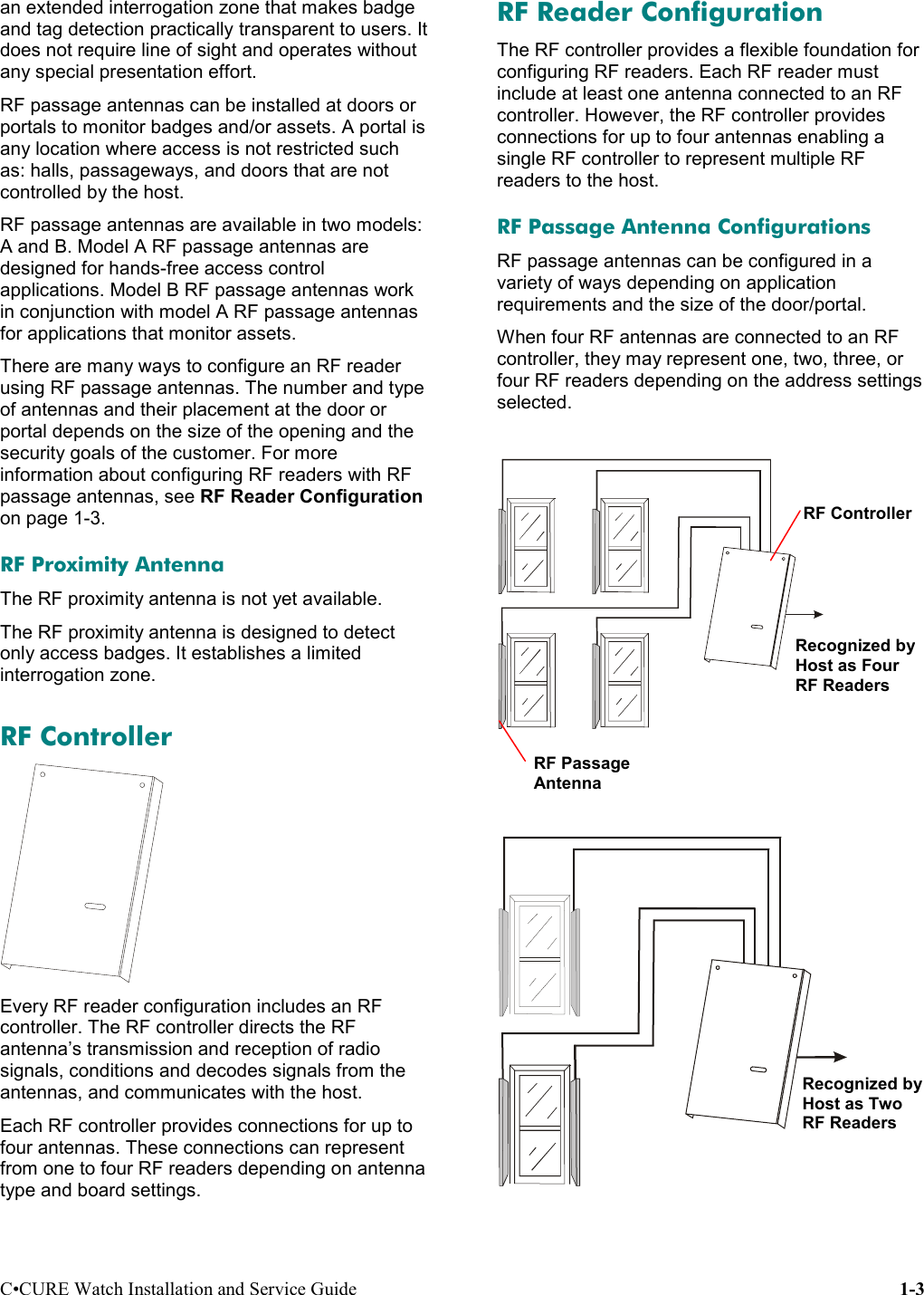 C•CURE Watch Installation and Service Guide 1-3an extended interrogation zone that makes badgeand tag detection practically transparent to users. Itdoes not require line of sight and operates withoutany special presentation effort.RF passage antennas can be installed at doors orportals to monitor badges and/or assets. A portal isany location where access is not restricted suchas: halls, passageways, and doors that are notcontrolled by the host.RF passage antennas are available in two models:A and B. Model A RF passage antennas aredesigned for hands-free access controlapplications. Model B RF passage antennas workin conjunction with model A RF passage antennasfor applications that monitor assets.There are many ways to configure an RF readerusing RF passage antennas. The number and typeof antennas and their placement at the door orportal depends on the size of the opening and thesecurity goals of the customer. For moreinformation about configuring RF readers with RFpassage antennas, see RF Reader Configurationon page 1-3.RF Proximity AntennaThe RF proximity antenna is not yet available.The RF proximity antenna is designed to detectonly access badges. It establishes a limitedinterrogation zone.RF ControllerEvery RF reader configuration includes an RFcontroller. The RF controller directs the RFantenna’s transmission and reception of radiosignals, conditions and decodes signals from theantennas, and communicates with the host.Each RF controller provides connections for up tofour antennas. These connections can representfrom one to four RF readers depending on antennatype and board settings.RF Reader ConfigurationThe RF controller provides a flexible foundation forconfiguring RF readers. Each RF reader mustinclude at least one antenna connected to an RFcontroller. However, the RF controller providesconnections for up to four antennas enabling asingle RF controller to represent multiple RFreaders to the host.RF Passage Antenna ConfigurationsRF passage antennas can be configured in avariety of ways depending on applicationrequirements and the size of the door/portal.When four RF antennas are connected to an RFcontroller, they may represent one, two, three, orfour RF readers depending on the address settingsselected.RF PassageAntennaRF ControllerRecognized byHost as TwoRF ReadersRecognized byHost as FourRF Readers