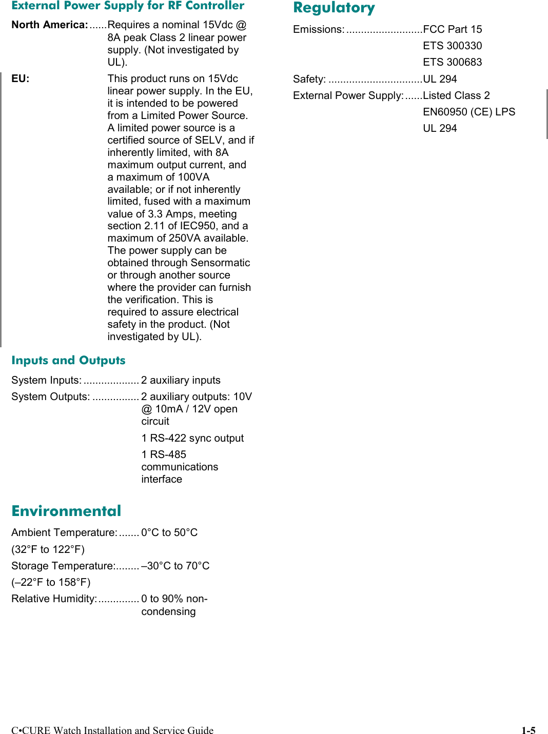 C•CURE Watch Installation and Service Guide 1-5External Power Supply for RF ControllerNorth America:......Requires a nominal 15Vdc @8A peak Class 2 linear powersupply. (Not investigated byUL).EU:  This product runs on 15Vdclinear power supply. In the EU,it is intended to be poweredfrom a Limited Power Source.A limited power source is acertified source of SELV, and ifinherently limited, with 8Amaximum output current, anda maximum of 100VAavailable; or if not inherentlylimited, fused with a maximumvalue of 3.3 Amps, meetingsection 2.11 of IEC950, and amaximum of 250VA available.The power supply can beobtained through Sensormaticor through another sourcewhere the provider can furnishthe verification. This isrequired to assure electricalsafety in the product. (Notinvestigated by UL).Inputs and OutputsSystem Inputs: ................... 2 auxiliary inputsSystem Outputs: ................ 2 auxiliary outputs: 10V@ 10mA / 12V opencircuit1 RS-422 sync output1 RS-485communicationsinterfaceEnvironmentalAmbient Temperature: ....... 0°C to 50°C(32°F to 122°F)Storage Temperature:........ –30°C to 70°C(–22°F to 158°F)Relative Humidity:.............. 0 to 90% non-condensingRegulatoryEmissions: ..........................FCC Part 15ETS 300330ETS 300683Safety: ................................UL 294External Power Supply:......Listed Class 2EN60950 (CE) LPSUL 294