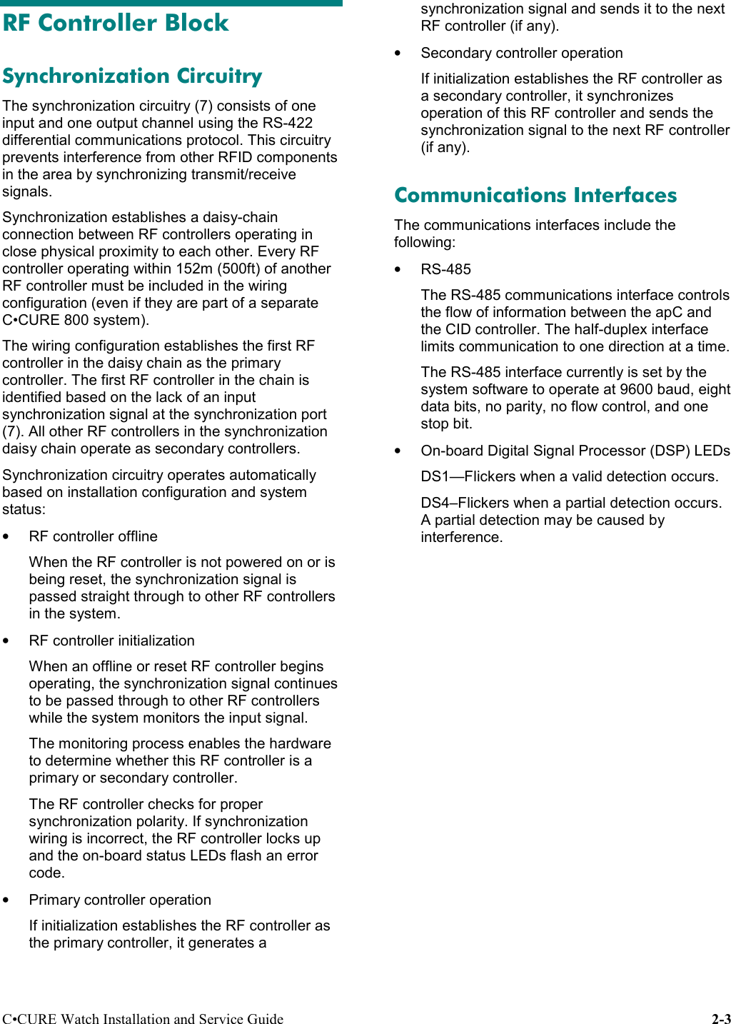 C•CURE Watch Installation and Service Guide 2-3RF Controller BlockSynchronization CircuitryThe synchronization circuitry (7) consists of oneinput and one output channel using the RS-422differential communications protocol. This circuitryprevents interference from other RFID componentsin the area by synchronizing transmit/receivesignals.Synchronization establishes a daisy-chainconnection between RF controllers operating inclose physical proximity to each other. Every RFcontroller operating within 152m (500ft) of anotherRF controller must be included in the wiringconfiguration (even if they are part of a separateC•CURE 800 system).The wiring configuration establishes the first RFcontroller in the daisy chain as the primarycontroller. The first RF controller in the chain isidentified based on the lack of an inputsynchronization signal at the synchronization port(7). All other RF controllers in the synchronizationdaisy chain operate as secondary controllers.Synchronization circuitry operates automaticallybased on installation configuration and systemstatus:• RF controller offlineWhen the RF controller is not powered on or isbeing reset, the synchronization signal ispassed straight through to other RF controllersin the system.• RF controller initializationWhen an offline or reset RF controller beginsoperating, the synchronization signal continuesto be passed through to other RF controllerswhile the system monitors the input signal.The monitoring process enables the hardwareto determine whether this RF controller is aprimary or secondary controller.The RF controller checks for propersynchronization polarity. If synchronizationwiring is incorrect, the RF controller locks upand the on-board status LEDs flash an errorcode.•  Primary controller operationIf initialization establishes the RF controller asthe primary controller, it generates asynchronization signal and sends it to the nextRF controller (if any).•  Secondary controller operationIf initialization establishes the RF controller asa secondary controller, it synchronizesoperation of this RF controller and sends thesynchronization signal to the next RF controller(if any).Communications InterfacesThe communications interfaces include thefollowing:• RS-485The RS-485 communications interface controlsthe flow of information between the apC andthe CID controller. The half-duplex interfacelimits communication to one direction at a time.The RS-485 interface currently is set by thesystem software to operate at 9600 baud, eightdata bits, no parity, no flow control, and onestop bit.•  On-board Digital Signal Processor (DSP) LEDsDS1—Flickers when a valid detection occurs.DS4–Flickers when a partial detection occurs.A partial detection may be caused byinterference.