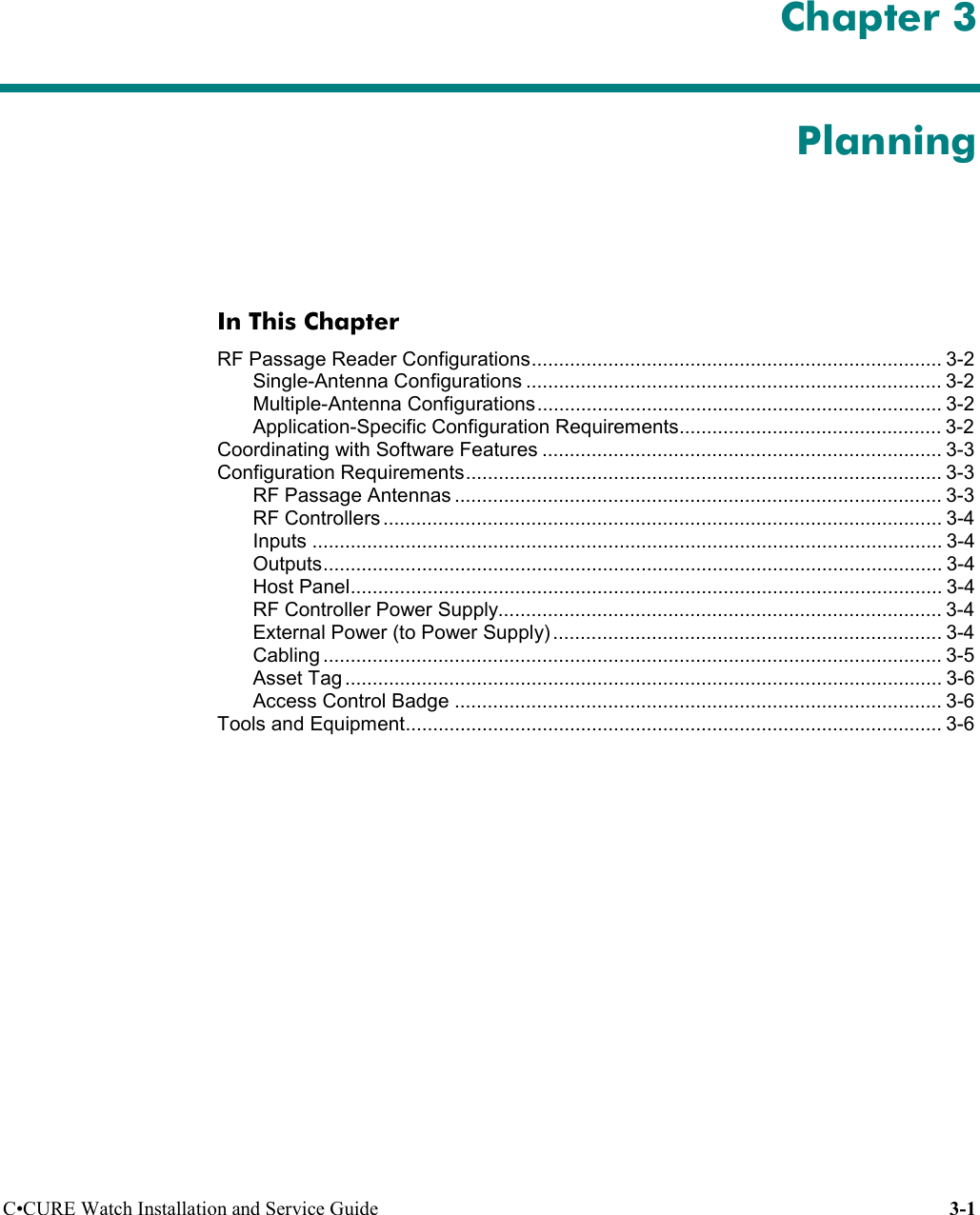 C•CURE Watch Installation and Service Guide 3-1 Chapter 3PlanningIn This ChapterRF Passage Reader Configurations........................................................................... 3-2Single-Antenna Configurations ............................................................................ 3-2Multiple-Antenna Configurations.......................................................................... 3-2Application-Specific Configuration Requirements................................................ 3-2Coordinating with Software Features ......................................................................... 3-3Configuration Requirements....................................................................................... 3-3RF Passage Antennas ......................................................................................... 3-3RF Controllers ...................................................................................................... 3-4Inputs ................................................................................................................... 3-4Outputs................................................................................................................. 3-4Host Panel............................................................................................................ 3-4RF Controller Power Supply................................................................................. 3-4External Power (to Power Supply) ....................................................................... 3-4Cabling ................................................................................................................. 3-5Asset Tag ............................................................................................................. 3-6Access Control Badge ......................................................................................... 3-6Tools and Equipment.................................................................................................. 3-6