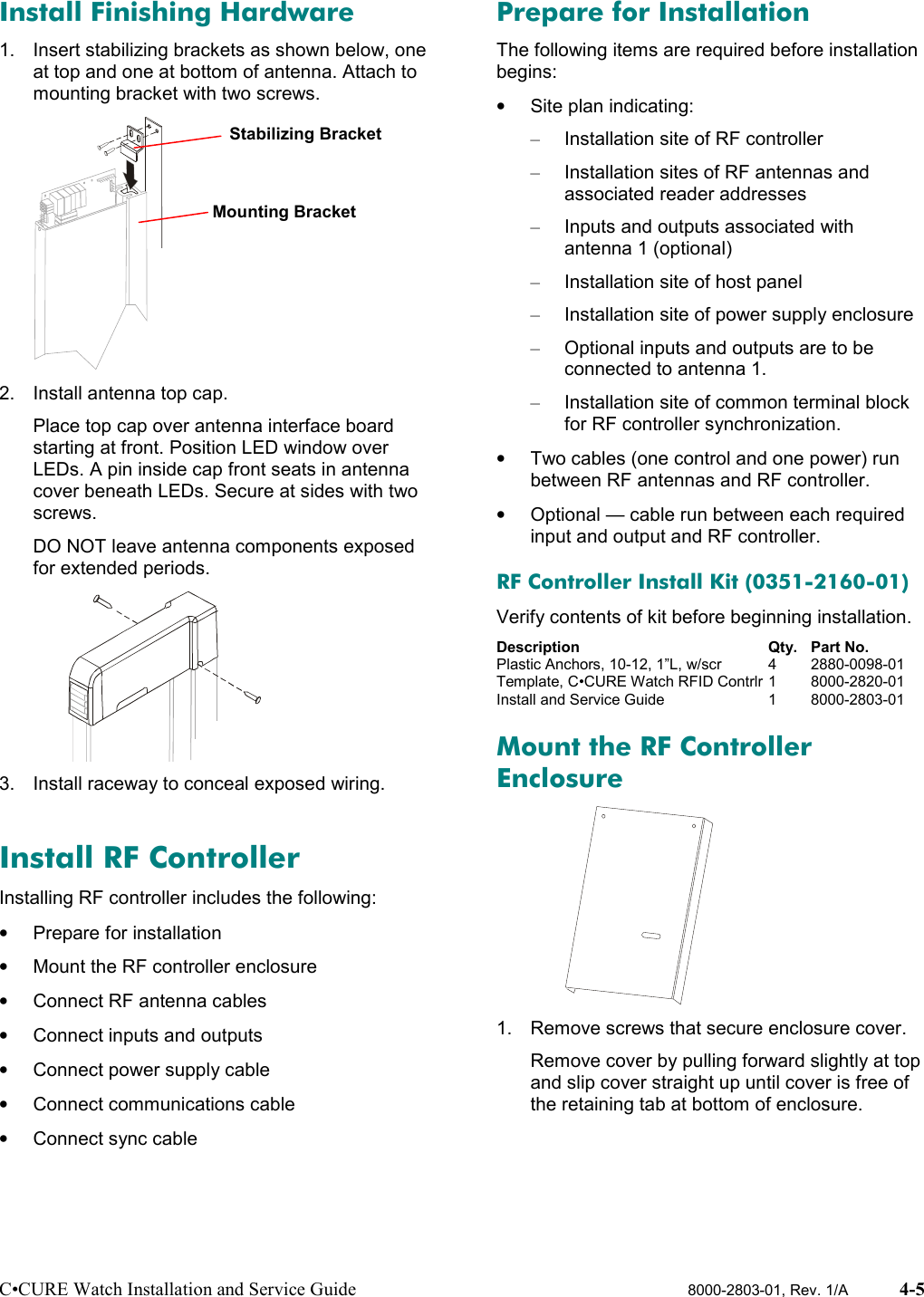 C•CURE Watch Installation and Service Guide 8000-2803-01, Rev. 1/A 4-5Install Finishing Hardware1.  Insert stabilizing brackets as shown below, oneat top and one at bottom of antenna. Attach tomounting bracket with two screws.2.  Install antenna top cap.Place top cap over antenna interface boardstarting at front. Position LED window overLEDs. A pin inside cap front seats in antennacover beneath LEDs. Secure at sides with twoscrews.DO NOT leave antenna components exposedfor extended periods.3.  Install raceway to conceal exposed wiring.Install RF ControllerInstalling RF controller includes the following:•  Prepare for installation•  Mount the RF controller enclosure•  Connect RF antenna cables•  Connect inputs and outputs•  Connect power supply cable•  Connect communications cable•  Connect sync cablePrepare for InstallationThe following items are required before installationbegins:• Site plan indicating:–  Installation site of RF controller–  Installation sites of RF antennas andassociated reader addresses–  Inputs and outputs associated withantenna 1 (optional)–  Installation site of host panel–  Installation site of power supply enclosure–  Optional inputs and outputs are to beconnected to antenna 1.–  Installation site of common terminal blockfor RF controller synchronization.•  Two cables (one control and one power) runbetween RF antennas and RF controller.•  Optional — cable run between each requiredinput and output and RF controller.RF Controller Install Kit (0351-2160-01)Verify contents of kit before beginning installation.Description Qty. Part No.Plastic Anchors, 10-12, 1”L, w/scr 4 2880-0098-01Template, C•CURE Watch RFID Contrlr 1 8000-2820-01Install and Service Guide 1 8000-2803-01Mount the RF ControllerEnclosure1.  Remove screws that secure enclosure cover.Remove cover by pulling forward slightly at topand slip cover straight up until cover is free ofthe retaining tab at bottom of enclosure.Mounting BracketStabilizing Bracket