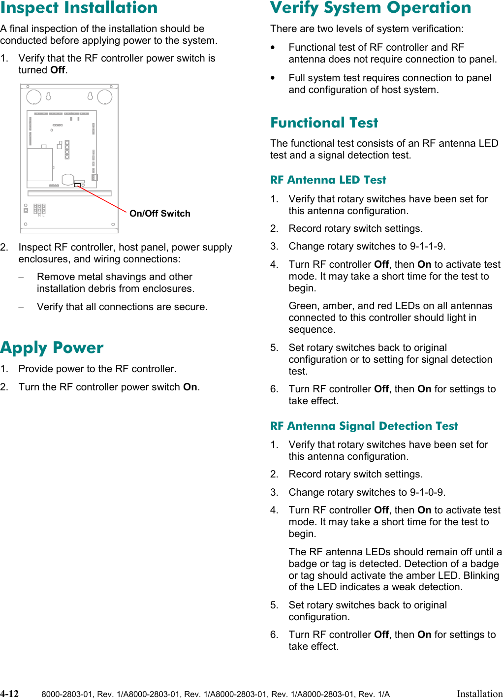 4-12 8000-2803-01, Rev. 1/A8000-2803-01, Rev. 1/A8000-2803-01, Rev. 1/A8000-2803-01, Rev. 1/A InstallationInspect InstallationA final inspection of the installation should beconducted before applying power to the system.1.  Verify that the RF controller power switch isturned Off.NL2.  Inspect RF controller, host panel, power supplyenclosures, and wiring connections:–  Remove metal shavings and otherinstallation debris from enclosures.–  Verify that all connections are secure.Apply Power1.  Provide power to the RF controller.2.  Turn the RF controller power switch On.Verify System OperationThere are two levels of system verification:•  Functional test of RF controller and RFantenna does not require connection to panel.•  Full system test requires connection to paneland configuration of host system.Functional TestThe functional test consists of an RF antenna LEDtest and a signal detection test.RF Antenna LED Test1.  Verify that rotary switches have been set forthis antenna configuration.2.  Record rotary switch settings.3.  Change rotary switches to 9-1-1-9.4.  Turn RF controller Off, then On to activate testmode. It may take a short time for the test tobegin.Green, amber, and red LEDs on all antennasconnected to this controller should light insequence.5.  Set rotary switches back to originalconfiguration or to setting for signal detectiontest.6.  Turn RF controller Off, then On for settings totake effect.RF Antenna Signal Detection Test1.  Verify that rotary switches have been set forthis antenna configuration.2.  Record rotary switch settings.3.  Change rotary switches to 9-1-0-9.4.  Turn RF controller Off, then On to activate testmode. It may take a short time for the test tobegin.The RF antenna LEDs should remain off until abadge or tag is detected. Detection of a badgeor tag should activate the amber LED. Blinkingof the LED indicates a weak detection.5.  Set rotary switches back to originalconfiguration.6.  Turn RF controller Off, then On for settings totake effect.On/Off Switch