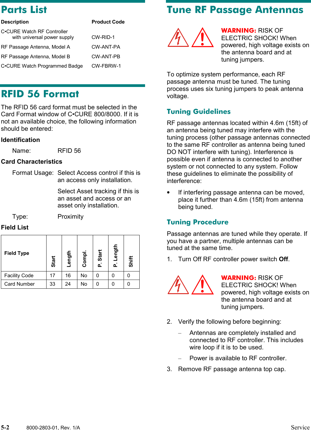 5-2 8000-2803-01, Rev. 1/A ServiceParts ListDescription Product CodeC•CURE Watch RF Controllerwith universal power supply CW-RID-1RF Passage Antenna, Model A CW-ANT-PARF Passage Antenna, Model B CW-ANT-PBC•CURE Watch Programmed Badge CW-FBRW-1RFID 56 FormatThe RFID 56 card format must be selected in theCard Format window of C•CURE 800/8000. If it isnot an available choice, the following informationshould be entered:IdentificationName: RFID 56Card CharacteristicsFormat Usage: Select Access control if this isan access only installation.Select Asset tracking if this isan asset and access or anasset only installation.Type: ProximityField ListField TypeStartLengthCompl.P. StartP. LengthShiftFacility Code 17 16 No 0 0 0Card Number 33 24 No 0 0 0Tune RF Passage AntennasWARNING: RISK OFELECTRIC SHOCK! Whenpowered, high voltage exists onthe antenna board and attuning jumpers.To optimize system performance, each RFpassage antenna must be tuned. The tuningprocess uses six tuning jumpers to peak antennavoltage.Tuning GuidelinesRF passage antennas located within 4.6m (15ft) ofan antenna being tuned may interfere with thetuning process (other passage antennas connectedto the same RF controller as antenna being tunedDO NOT interfere with tuning). Interference ispossible even if antenna is connected to anothersystem or not connected to any system. Followthese guidelines to eliminate the possibility ofinterference:•  If interfering passage antenna can be moved,place it further than 4.6m (15ft) from antennabeing tuned.Tuning ProcedurePassage antennas are tuned while they operate. Ifyou have a partner, multiple antennas can betuned at the same time.1.  Turn Off RF controller power switch Off.WARNING: RISK OFELECTRIC SHOCK! Whenpowered, high voltage exists onthe antenna board and attuning jumpers.2.  Verify the following before beginning:–  Antennas are completely installed andconnected to RF controller. This includeswire loop if it is to be used.–  Power is available to RF controller.3.  Remove RF passage antenna top cap.!!