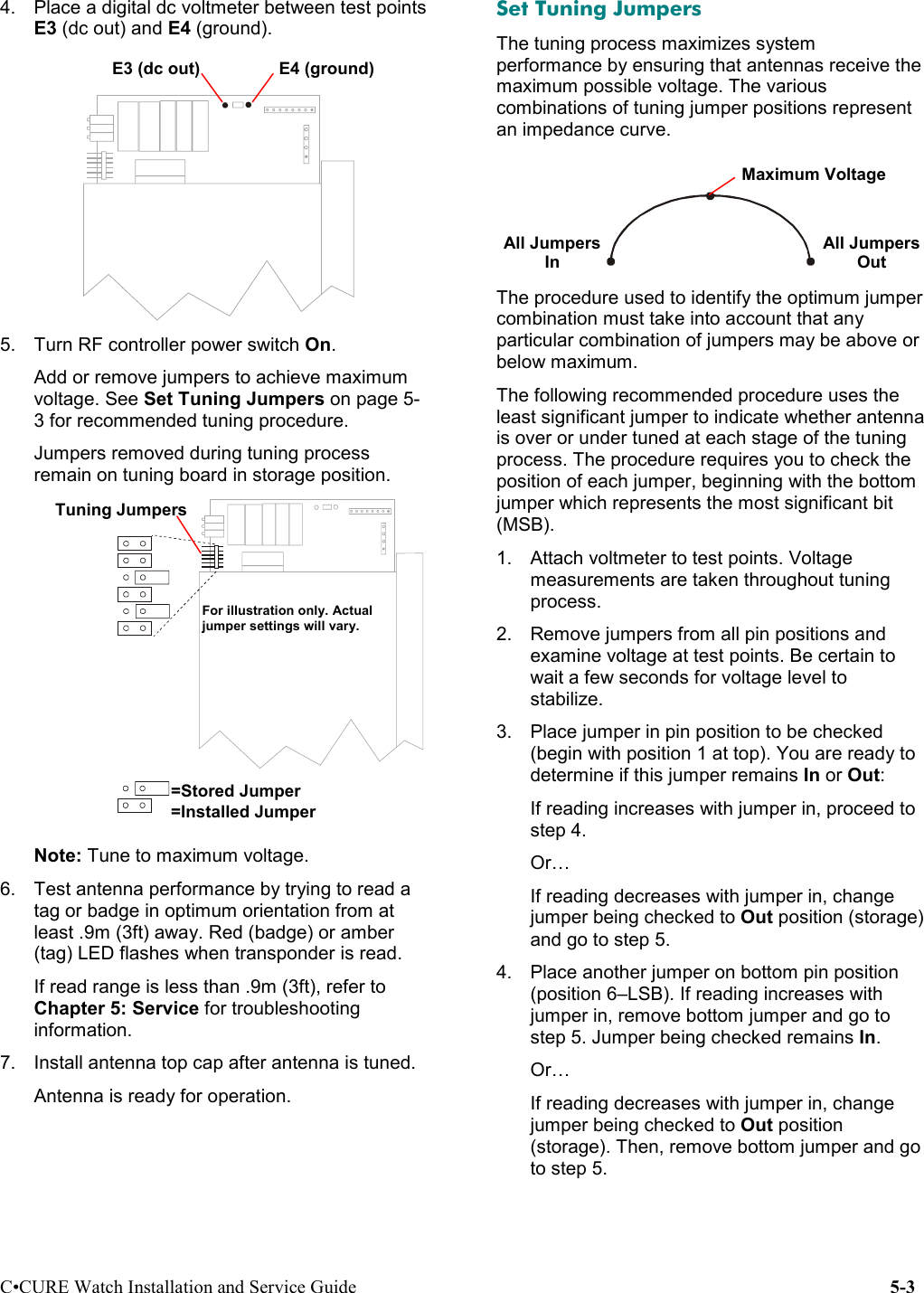 C•CURE Watch Installation and Service Guide 5-34.  Place a digital dc voltmeter between test pointsE3 (dc out) and E4 (ground). 5.  Turn RF controller power switch On.Add or remove jumpers to achieve maximumvoltage. See Set Tuning Jumpers on page 5-3 for recommended tuning procedure.Jumpers removed during tuning processremain on tuning board in storage position. BAR C ODENote: Tune to maximum voltage.6.  Test antenna performance by trying to read atag or badge in optimum orientation from atleast .9m (3ft) away. Red (badge) or amber(tag) LED flashes when transponder is read.If read range is less than .9m (3ft), refer toChapter 5: Service for troubleshootinginformation.7.  Install antenna top cap after antenna is tuned.Antenna is ready for operation.Set Tuning JumpersThe tuning process maximizes systemperformance by ensuring that antennas receive themaximum possible voltage. The variouscombinations of tuning jumper positions representan impedance curve.The procedure used to identify the optimum jumpercombination must take into account that anyparticular combination of jumpers may be above orbelow maximum.The following recommended procedure uses theleast significant jumper to indicate whether antennais over or under tuned at each stage of the tuningprocess. The procedure requires you to check theposition of each jumper, beginning with the bottomjumper which represents the most significant bit(MSB).1.  Attach voltmeter to test points. Voltagemeasurements are taken throughout tuningprocess.2.  Remove jumpers from all pin positions andexamine voltage at test points. Be certain towait a few seconds for voltage level tostabilize.3.  Place jumper in pin position to be checked(begin with position 1 at top). You are ready todetermine if this jumper remains In or Out:If reading increases with jumper in, proceed tostep 4.Or…If reading decreases with jumper in, changejumper being checked to Out position (storage)and go to step 5.4.  Place another jumper on bottom pin position(position 6–LSB). If reading increases withjumper in, remove bottom jumper and go tostep 5. Jumper being checked remains In.Or…If reading decreases with jumper in, changejumper being checked to Out position(storage). Then, remove bottom jumper and goto step 5.=Stored Jumper=Installed JumperTuning JumpersE3 (dc out) E4 (ground)For illustration only. Actualjumper settings will vary.Maximum VoltageAll JumpersInAll JumpersOut