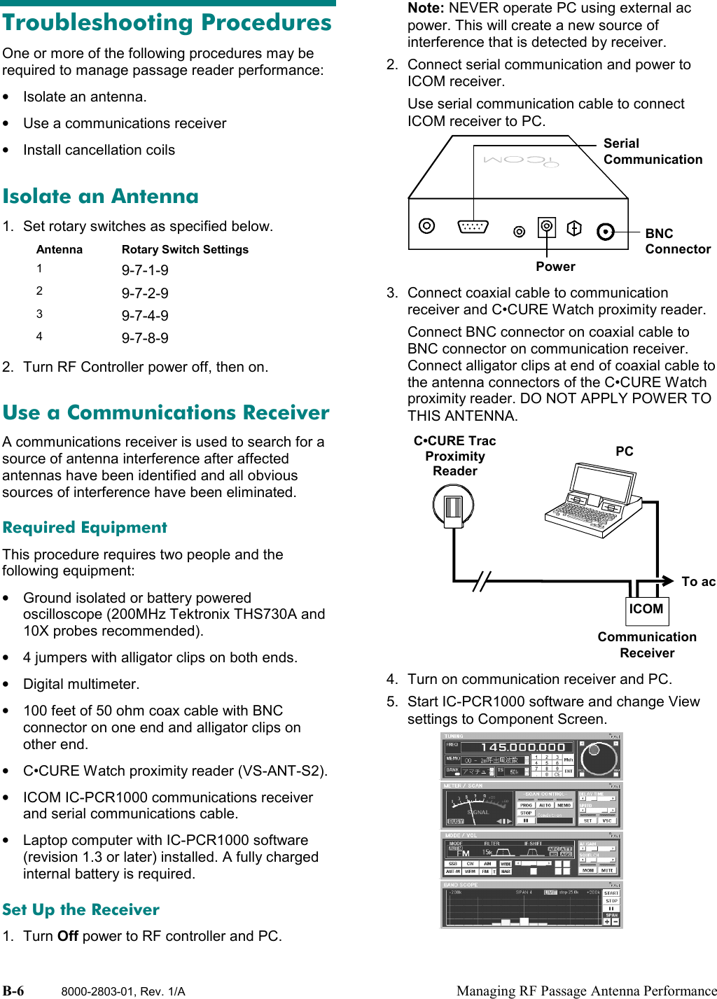 B-6 8000-2803-01, Rev. 1/A Managing RF Passage Antenna PerformanceTroubleshooting ProceduresOne or more of the following procedures may berequired to manage passage reader performance:•  Isolate an antenna.•  Use a communications receiver•  Install cancellation coilsIsolate an Antenna1.  Set rotary switches as specified below.Antenna Rotary Switch Settings19-7-1-929-7-2-939-7-4-949-7-8-92.  Turn RF Controller power off, then on.Use a Communications ReceiverA communications receiver is used to search for asource of antenna interference after affectedantennas have been identified and all obvioussources of interference have been eliminated.Required EquipmentThis procedure requires two people and thefollowing equipment:•  Ground isolated or battery poweredoscilloscope (200MHz Tektronix THS730A and10X probes recommended).•  4 jumpers with alligator clips on both ends.• Digital multimeter.•  100 feet of 50 ohm coax cable with BNCconnector on one end and alligator clips onother end.•  C•CURE Watch proximity reader (VS-ANT-S2).•  ICOM IC-PCR1000 communications receiverand serial communications cable.•  Laptop computer with IC-PCR1000 software(revision 1.3 or later) installed. A fully chargedinternal battery is required.Set Up the Receiver1. Turn Off power to RF controller and PC.Note: NEVER operate PC using external acpower. This will create a new source ofinterference that is detected by receiver.2.  Connect serial communication and power toICOM receiver.Use serial communication cable to connectICOM receiver to PC.3.  Connect coaxial cable to communicationreceiver and C•CURE Watch proximity reader.Connect BNC connector on coaxial cable toBNC connector on communication receiver.Connect alligator clips at end of coaxial cable tothe antenna connectors of the C•CURE Watchproximity reader. DO NOT APPLY POWER TOTHIS ANTENNA.4.  Turn on communication receiver and PC.5.  Start IC-PCR1000 software and change Viewsettings to Component Screen.SerialCommunicationBNCConnectorPowerPCC•CURE TracProximityReaderTo acCommunicationReceiverICOM