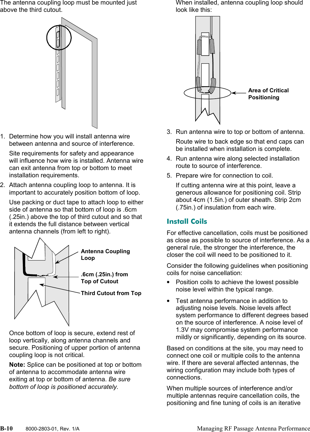 B-10 8000-2803-01, Rev. 1/A Managing RF Passage Antenna PerformanceThe antenna coupling loop must be mounted justabove the third cutout.1.  Determine how you will install antenna wirebetween antenna and source of interference.Site requirements for safety and appearancewill influence how wire is installed. Antenna wirecan exit antenna from top or bottom to meetinstallation requirements.2.  Attach antenna coupling loop to antenna. It isimportant to accurately position bottom of loop.Use packing or duct tape to attach loop to eitherside of antenna so that bottom of loop is .6cm(.25in.) above the top of third cutout and so thatit extends the full distance between verticalantenna channels (from left to right).Once bottom of loop is secure, extend rest ofloop vertically, along antenna channels andsecure. Positioning of upper portion of antennacoupling loop is not critical.Note: Splice can be positioned at top or bottomof antenna to accommodate antenna wireexiting at top or bottom of antenna. Be surebottom of loop is positioned accurately.When installed, antenna coupling loop shouldlook like this:3.  Run antenna wire to top or bottom of antenna.Route wire to back edge so that end caps canbe installed when installation is complete.4.  Run antenna wire along selected installationroute to source of interference.5.  Prepare wire for connection to coil.If cutting antenna wire at this point, leave agenerous allowance for positioning coil. Stripabout 4cm (1.5in.) of outer sheath. Strip 2cm(.75in.) of insulation from each wire.Install CoilsFor effective cancellation, coils must be positionedas close as possible to source of interference. As ageneral rule, the stronger the interference, thecloser the coil will need to be positioned to it.Consider the following guidelines when positioningcoils for noise cancellation:•  Position coils to achieve the lowest possiblenoise level within the typical range.•  Test antenna performance in addition toadjusting noise levels. Noise levels affectsystem performance to different degrees basedon the source of interference. A noise level of1.3V may compromise system performancemildly or significantly, depending on its source.Based on conditions at the site, you may need toconnect one coil or multiple coils to the antennawire. If there are several affected antennas, thewiring configuration may include both types ofconnections.When multiple sources of interference and/ormultiple antennas require cancellation coils, thepositioning and fine tuning of coils is an iterativeThird Cutout from TopAntenna CouplingLoop.6cm (.25in.) fromTop of CutoutArea of CriticalPositioning