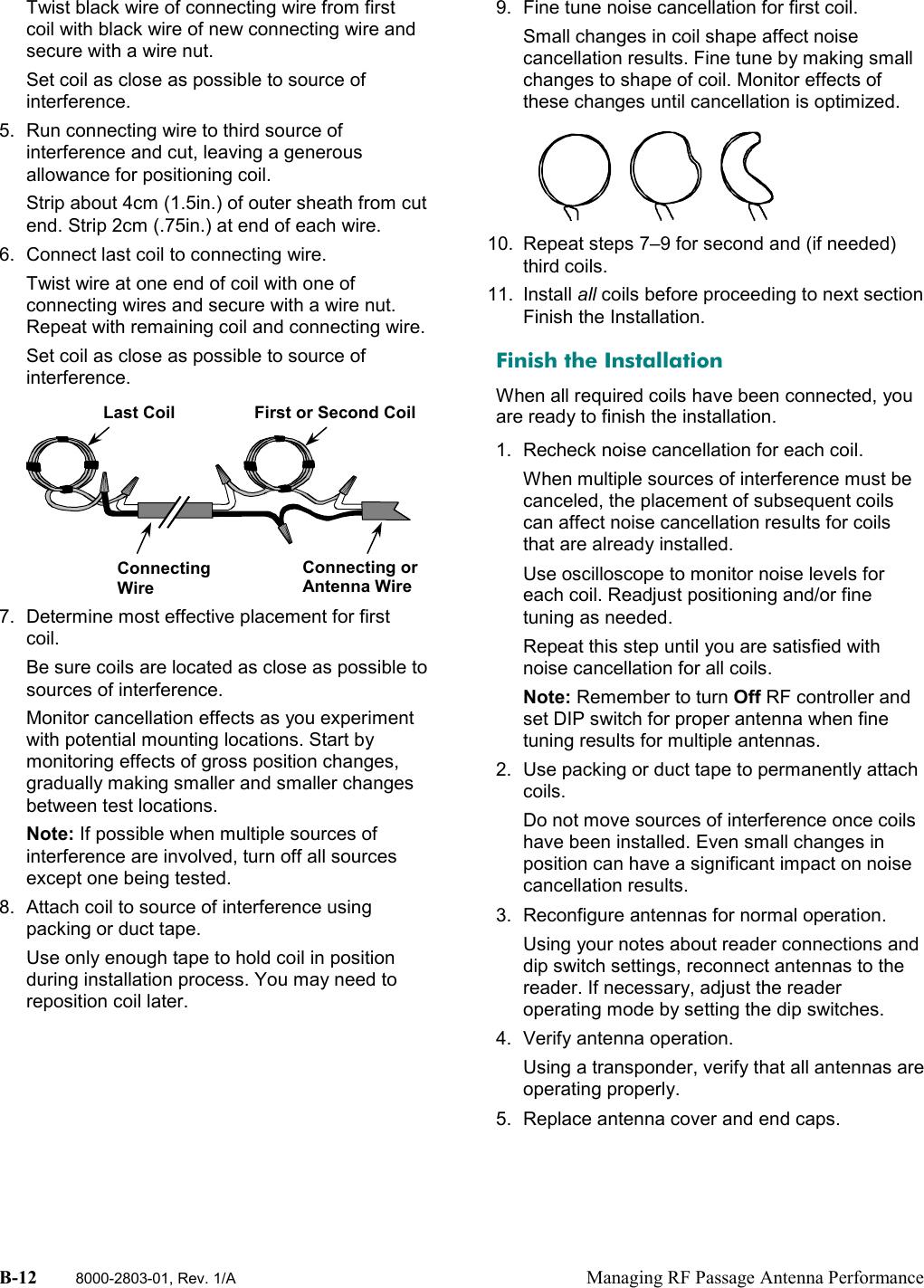 B-12 8000-2803-01, Rev. 1/A Managing RF Passage Antenna PerformanceTwist black wire of connecting wire from firstcoil with black wire of new connecting wire andsecure with a wire nut.Set coil as close as possible to source ofinterference.5.  Run connecting wire to third source ofinterference and cut, leaving a generousallowance for positioning coil.Strip about 4cm (1.5in.) of outer sheath from cutend. Strip 2cm (.75in.) at end of each wire.6.  Connect last coil to connecting wire.Twist wire at one end of coil with one ofconnecting wires and secure with a wire nut.Repeat with remaining coil and connecting wire.Set coil as close as possible to source ofinterference.7.  Determine most effective placement for firstcoil.Be sure coils are located as close as possible tosources of interference.Monitor cancellation effects as you experimentwith potential mounting locations. Start bymonitoring effects of gross position changes,gradually making smaller and smaller changesbetween test locations.Note: If possible when multiple sources ofinterference are involved, turn off all sourcesexcept one being tested.8.  Attach coil to source of interference usingpacking or duct tape.Use only enough tape to hold coil in positionduring installation process. You may need toreposition coil later.9.  Fine tune noise cancellation for first coil.Small changes in coil shape affect noisecancellation results. Fine tune by making smallchanges to shape of coil. Monitor effects ofthese changes until cancellation is optimized.10.  Repeat steps 7–9 for second and (if needed)third coils.11. Install all coils before proceeding to next sectionFinish the Installation.Finish the InstallationWhen all required coils have been connected, youare ready to finish the installation.1.  Recheck noise cancellation for each coil.When multiple sources of interference must becanceled, the placement of subsequent coilscan affect noise cancellation results for coilsthat are already installed.Use oscilloscope to monitor noise levels foreach coil. Readjust positioning and/or finetuning as needed.Repeat this step until you are satisfied withnoise cancellation for all coils.Note: Remember to turn Off RF controller andset DIP switch for proper antenna when finetuning results for multiple antennas.2.  Use packing or duct tape to permanently attachcoils.Do not move sources of interference once coilshave been installed. Even small changes inposition can have a significant impact on noisecancellation results.3.  Reconfigure antennas for normal operation.Using your notes about reader connections anddip switch settings, reconnect antennas to thereader. If necessary, adjust the readeroperating mode by setting the dip switches.4. Verify antenna operation.Using a transponder, verify that all antennas areoperating properly.5.  Replace antenna cover and end caps.Last CoilConnectingWireConnecting orAntenna WireFirst or Second Coil