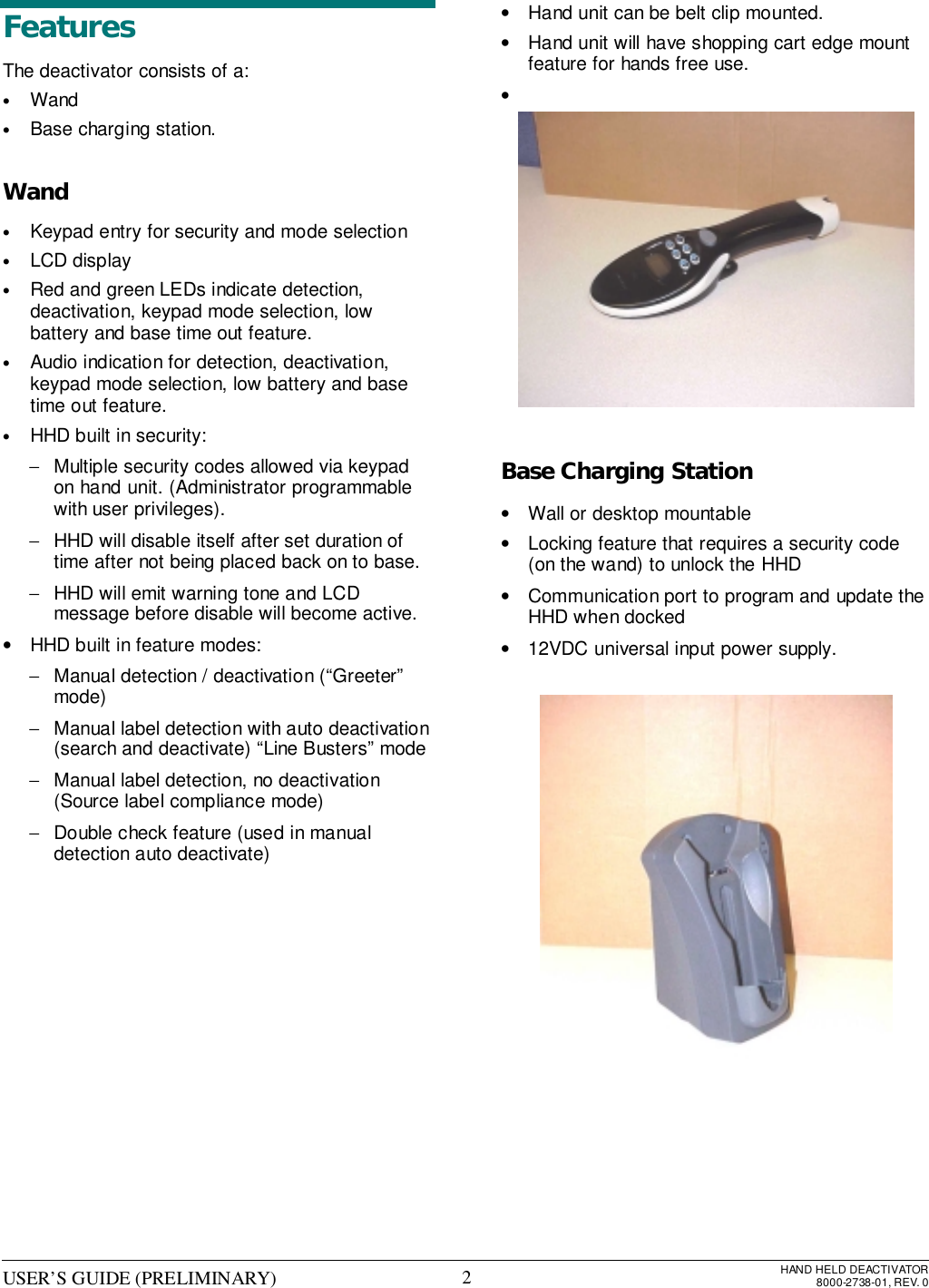 USER’S GUIDE (PRELIMINARY) HAND HELD DEACTIVATOR8000-2738-01, REV. 02FeaturesThe deactivator consists of a:• Wand• Base charging station.Wand• Keypad entry for security and mode selection• LCD display• Red and green LEDs indicate detection,deactivation, keypad mode selection, lowbattery and base time out feature.• Audio indication for detection, deactivation,keypad mode selection, low battery and basetime out feature.• HHD built in security:−  Multiple security codes allowed via keypadon hand unit. (Administrator programmablewith user privileges).−  HHD will disable itself after set duration oftime after not being placed back on to base.−  HHD will emit warning tone and LCDmessage before disable will become active.•  HHD built in feature modes:−  Manual detection / deactivation (“Greeter”mode)−  Manual label detection with auto deactivation(search and deactivate) “Line Busters” mode−  Manual label detection, no deactivation(Source label compliance mode)−  Double check feature (used in manualdetection auto deactivate)•  Hand unit can be belt clip mounted.•  Hand unit will have shopping cart edge mountfeature for hands free use.• Base Charging Station•  Wall or desktop mountable•  Locking feature that requires a security code(on the wand) to unlock the HHD•  Communication port to program and update theHHD when docked•  12VDC universal input power supply.